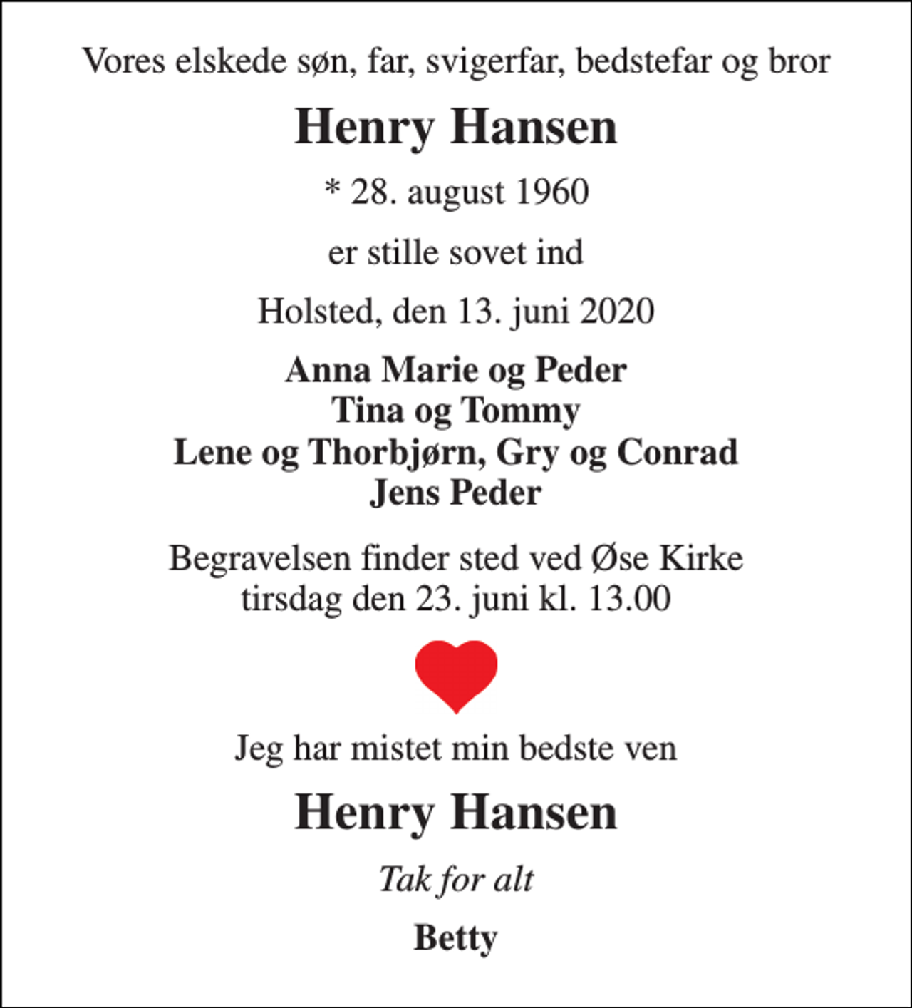 <p>Vores elskede søn, far, svigerfar, bedstefar og bror<br />Henry Hansen<br />* 28. august 1960<br />er stille sovet ind<br />Holsted, den 13. juni 2020<br />Anna Marie og Peder Tina og Tommy Lene og Thorbjørn, Gry og Conrad Jens Peder<br />Begravelsen finder sted ved Øse Kirke tirsdag den 23. juni kl. 13.00<br />Jeg har mistet min bedste ven<br />Henry Hansen<br />Tak for alt<br />Betty</p>