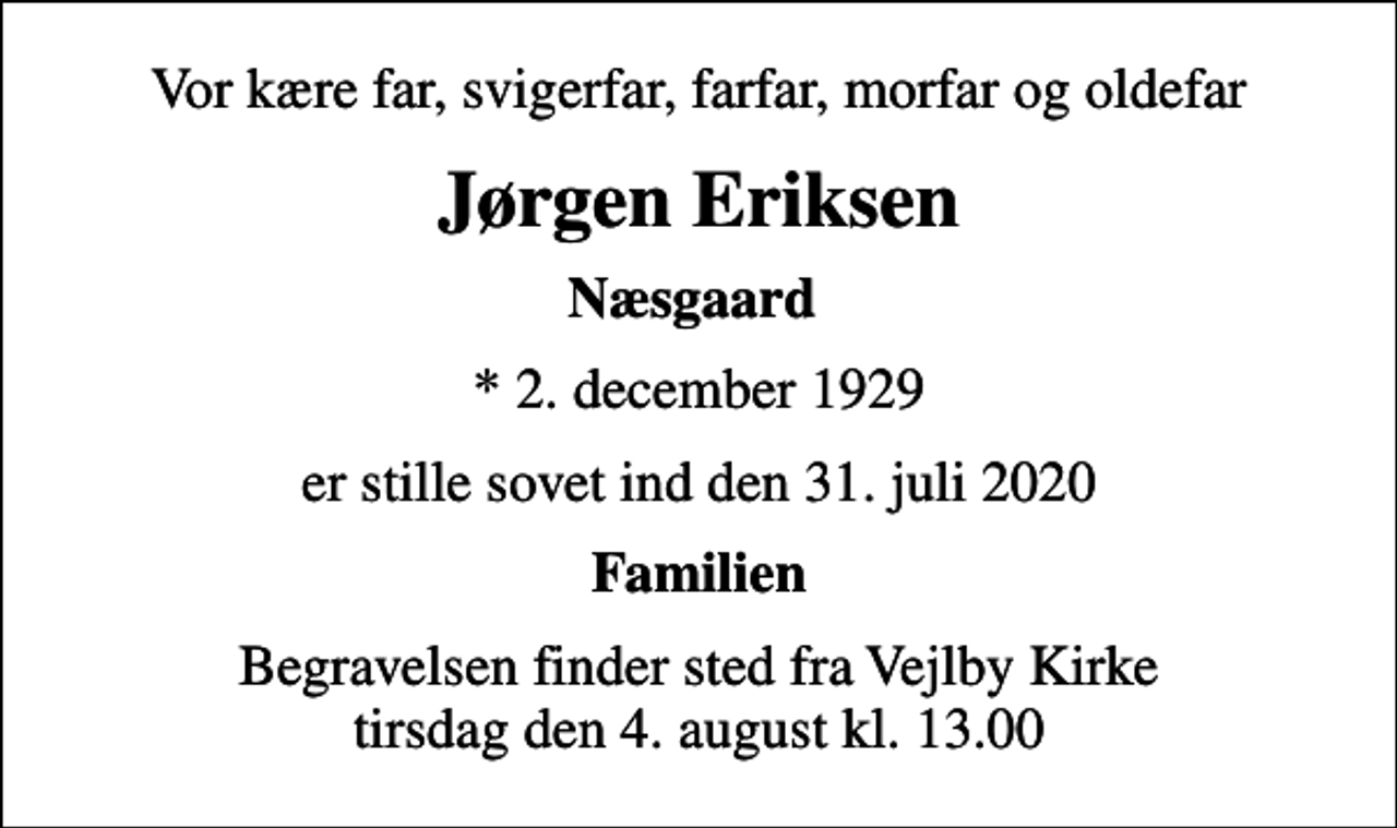 <p>Vor kære far, svigerfar, farfar, morfar og oldefar<br />Jørgen Eriksen<br />Næsgaard<br />* 2. december 1929<br />er stille sovet ind den 31. juli 2020<br />Familien<br />Begravelsen finder sted fra Vejlby Kirke tirsdag den 4. august kl. 13.00</p>