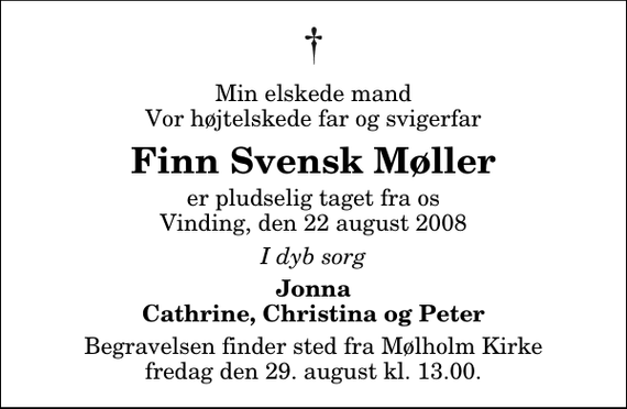 <p>Min elskede mand Vor højtelskede far og svigerfar<br />Finn Svensk Møller<br />er pludselig taget fra os Vinding, den 22 august 2008<br />I dyb sorg<br />Jonna Cathrine, Christina og Peter<br />Begravelsen finder sted fra Mølholm Kirke fredag den 29. august kl. 13.00</p>