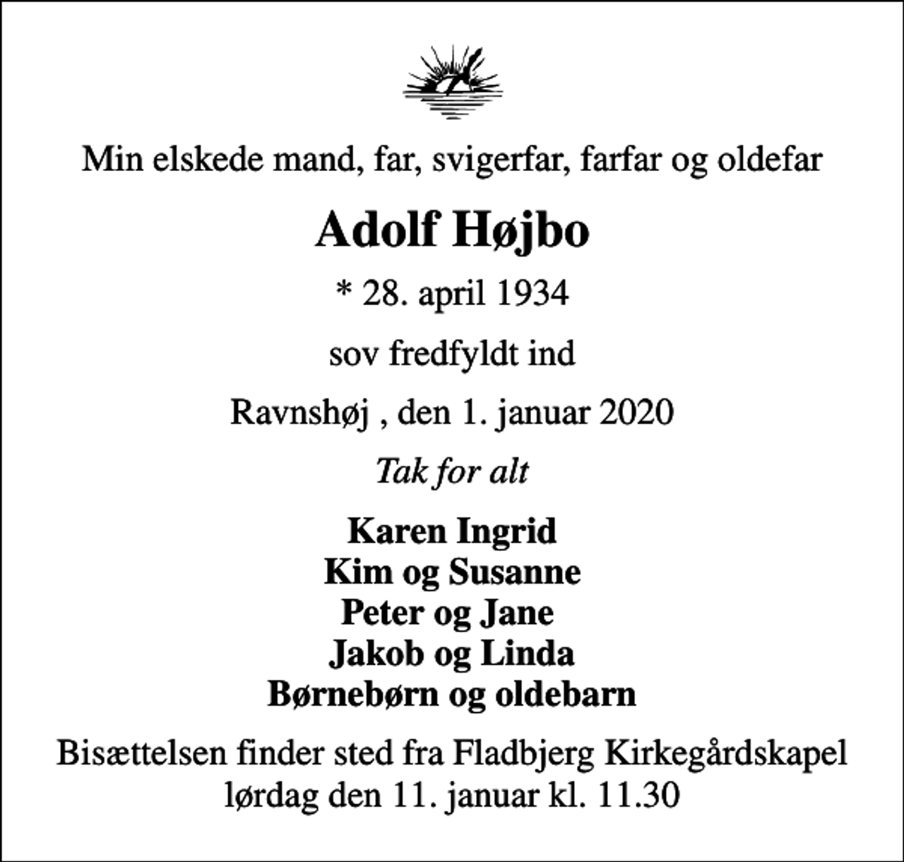 <p>Min elskede mand, far, svigerfar, farfar og oldefar<br />Adolf Højbo<br />* 28. april 1934<br />sov fredfyldt ind<br />Ravnshøj , den 1. januar 2020<br />Tak for alt<br />Karen Ingrid Kim og Susanne Peter og Jane Jakob og Linda Børnebørn og oldebarn<br />Bisættelsen finder sted fra Fladbjerg Kirkegårdskapel lørdag den 11. januar kl. 11.30</p>