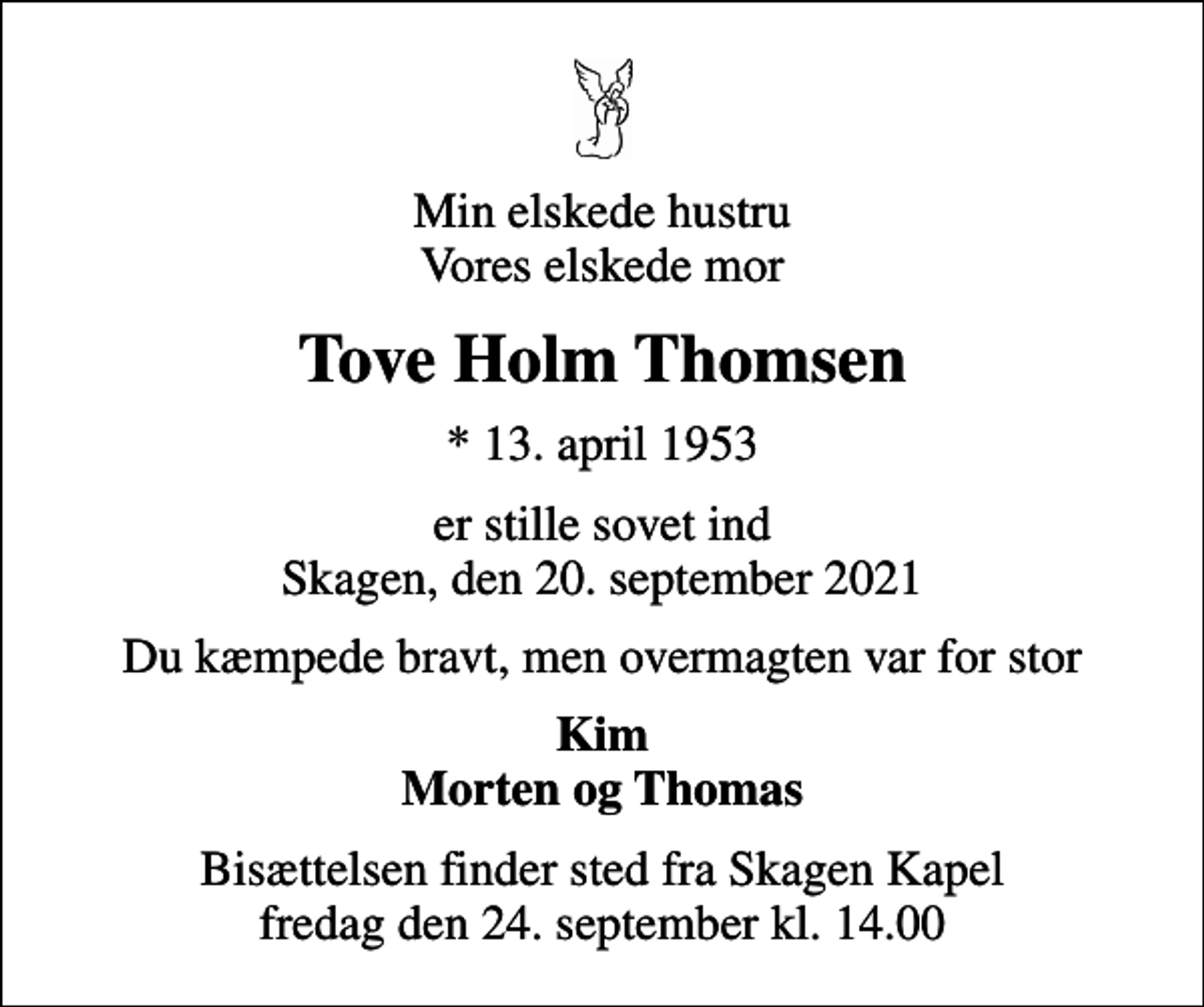 <p>Min elskede hustru Vores elskede mor<br />Tove Holm Thomsen<br />* 13. april 1953<br />er stille sovet ind Skagen, den 20. september 2021<br />Du kæmpede bravt, men overmagten var for stor<br />Kim Morten og Thomas<br />Bisættelsen finder sted fra Skagen Kapel fredag den 24. september kl. 14.00</p>
