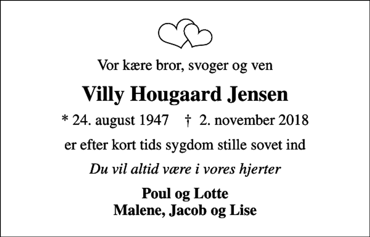 <p>Vor kære bror, svoger og ven<br />Villy Hougaard Jensen<br />* 24. august 1947 ✝ 2. november 2018<br />er efter kort tids sygdom stille sovet ind<br />Du vil altid være i vores hjerter<br />Poul og Lotte Malene, Jacob og Lise</p>