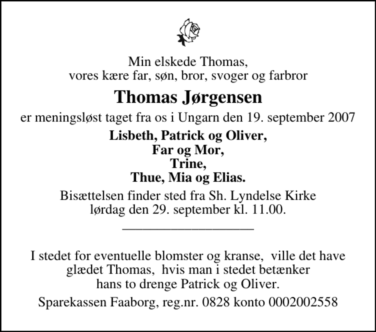 <p>Min elskede Thomas, vores kære far, søn, bror, svoger og farbror<br />Thomas Jørgensen<br />er meningsløst taget fra os i Ungarn den 19. september 2007<br />Lisbeth, Patrick og Oliver, Far og Mor, Trine, Thue, Mia og Elias.<br />Bisættelsen finder sted fra Sh. Lyndelse Kirke lørdag den 29. september kl. 11.00 ___________________<br />I stedet for eventuelle blomster og kranse, ville det have glædet Thomas, hvis man i stedet betænker hans to drenge Patrick og Oliver.<br />Sparekassen Faaborg, reg.nr. 0828 konto 0002002558</p>