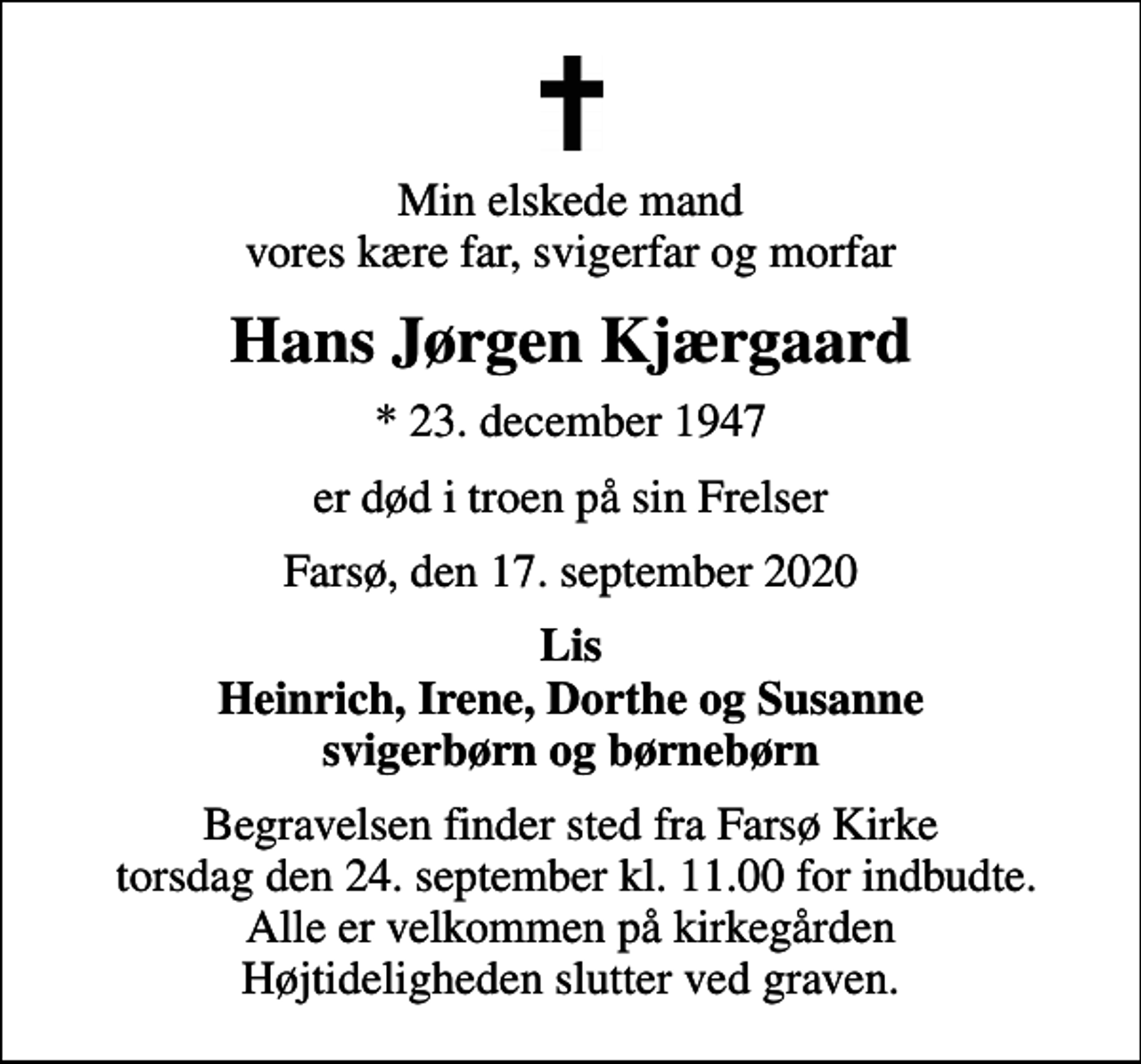 <p>Min elskede mand vores kære far, svigerfar og morfar<br />Hans Jørgen Kjærgaard<br />* 23. december 1947<br />er død i troen på sin Frelser<br />Farsø, den 17. september 2020<br />Lis Heinrich, Irene, Dorthe og Susanne svigerbørn og børnebørn<br />Begravelsen finder sted fra Farsø Kirke torsdag den 24. september kl. 11.00 for indbudte. Alle er velkommen på kirkegården Højtideligheden slutter ved graven.</p>