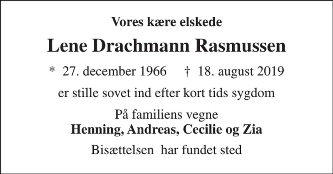 <p>Vores kære elskede<br />Lene Drachmann Rasmussen<br />*​ 27. december 1966​ †​ 18. august 2019<br />er stille sovet ind efter kort tids sygdom<br />På familiens vegne Henning, Andreas, Cecilie og Zia<br />Bisættelsen​ har fundet sted</p>