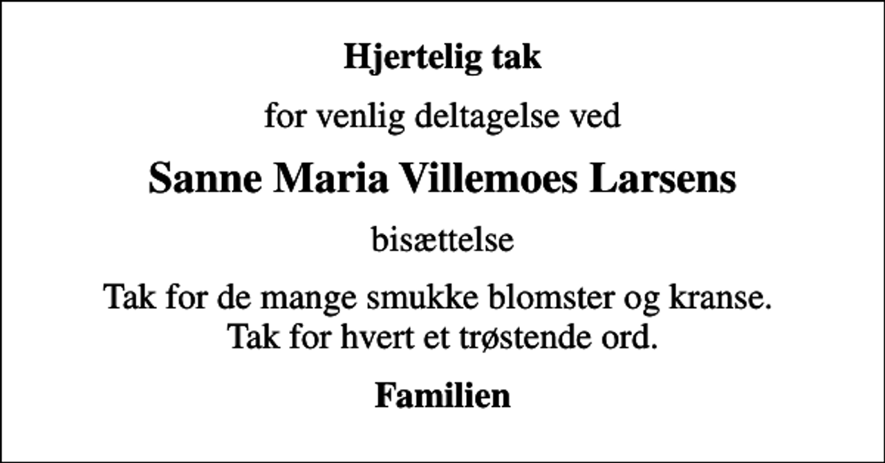 <p>Hjertelig tak<br />for venlig deltagelse ved<br />Sanne Maria Villemoes Larsens<br />bisættelse<br />Tak for de mange smukke blomster og kranse. Tak for hvert et trøstende ord.<br />Familien</p>