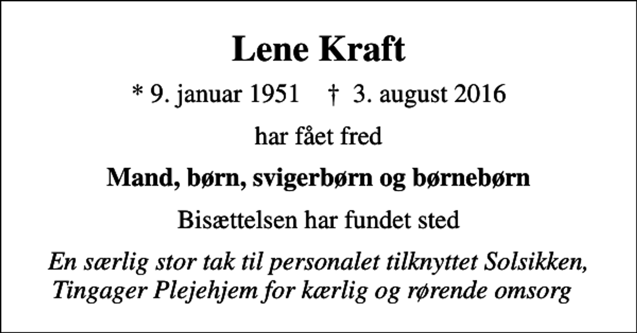<p>Lene Kraft<br />* 9. januar 1951 ✝ 3. august 2016<br />har fået fred<br />Mand, børn, svigerbørn og børnebørn<br />Bisættelsen har fundet sted<br />En særlig stor tak til personalet tilknyttet Solsikken, Tingager Plejehjem for kærlig og rørende omsorg</p>