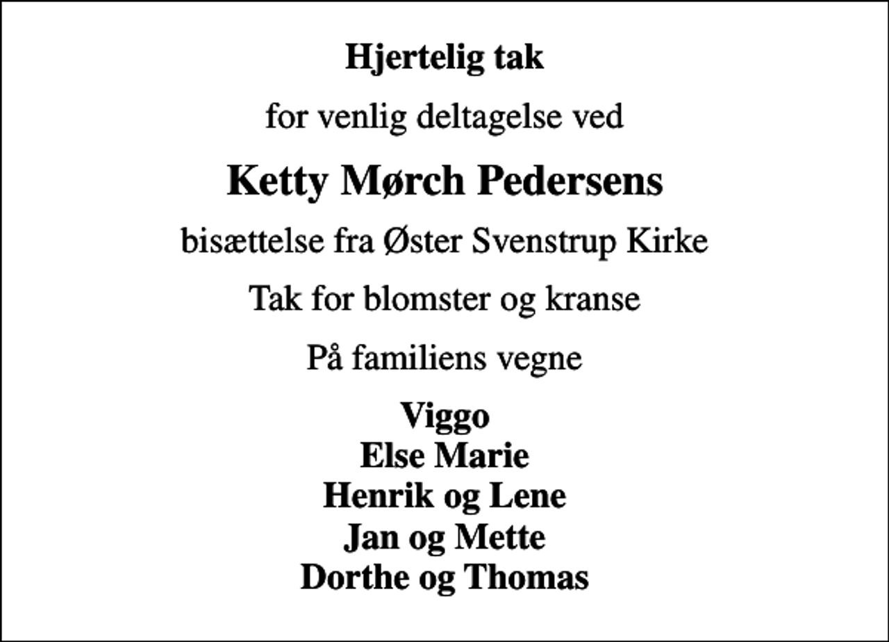 <p>Hjertelig tak<br />for venlig deltagelse ved<br />Ketty Mørch Pedersens<br />bisættelse fra Øster Svenstrup Kirke<br />Tak for blomster og kranse<br />På familiens vegne<br />Viggo Else Marie Henrik og Lene Jan og Mette Dorthe og Thomas</p>