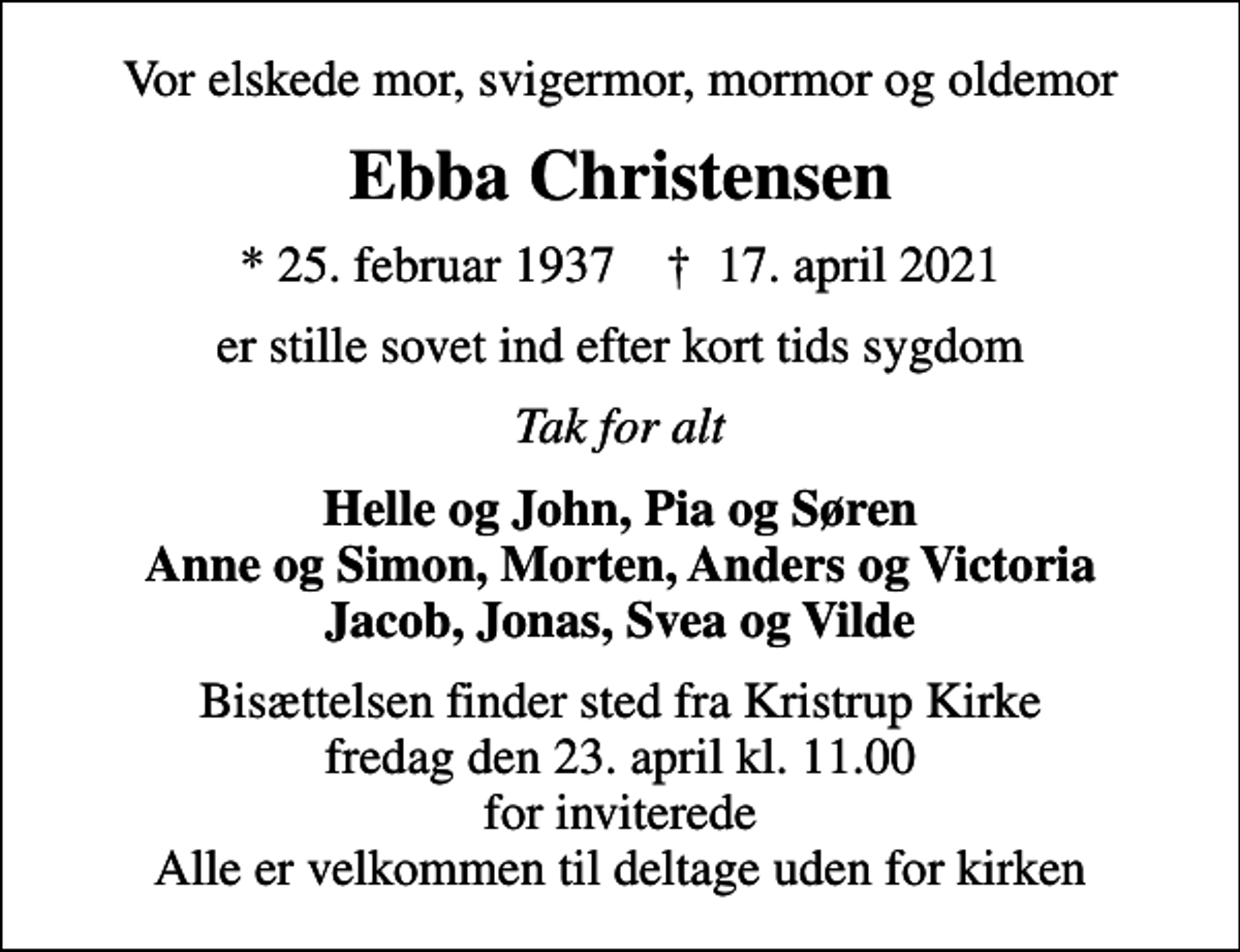 <p>Vor elskede mor, svigermor, mormor og oldemor<br />Ebba Christensen<br />* 25. februar 1937 ✝ 17. april 2021<br />er stille sovet ind efter kort tids sygdom<br />Tak for alt<br />Helle og John, Pia og Søren Anne og Simon, Morten, Anders og Victoria Jacob, Jonas, Svea og Vilde<br />Bisættelsen finder sted fra Kristrup Kirke fredag den 23. april kl. 11.00 for inviterede Alle er velkommen til deltage uden for kirken</p>
