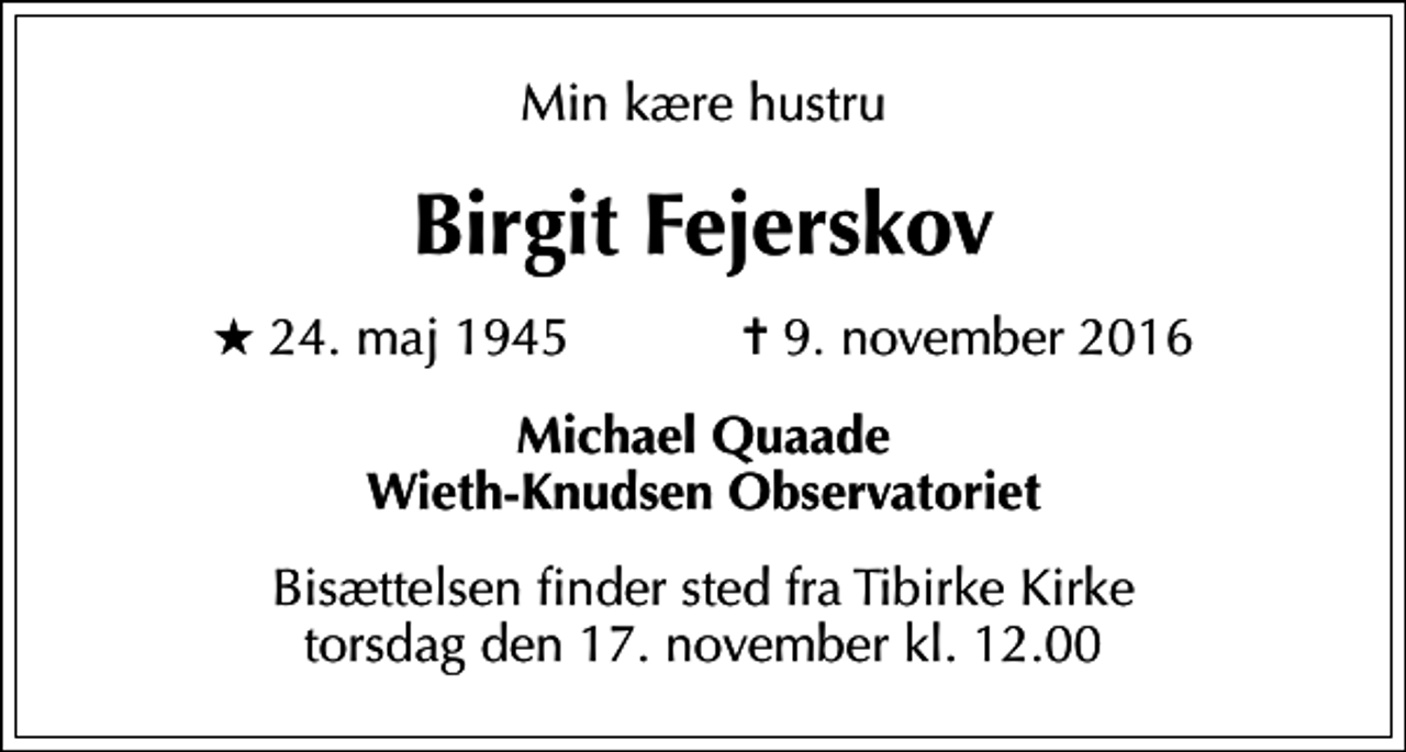 <p>Min kære hustru<br />Birgit Fejerskov<br />* 24. maj 1945 ✝ 9. november 2016<br />Michael Quaade Wieth-Knudsen Observatoriet<br />Bisættelsen finder sted fra Tibirke Kirke torsdag den 17. november kl. 12.00</p>