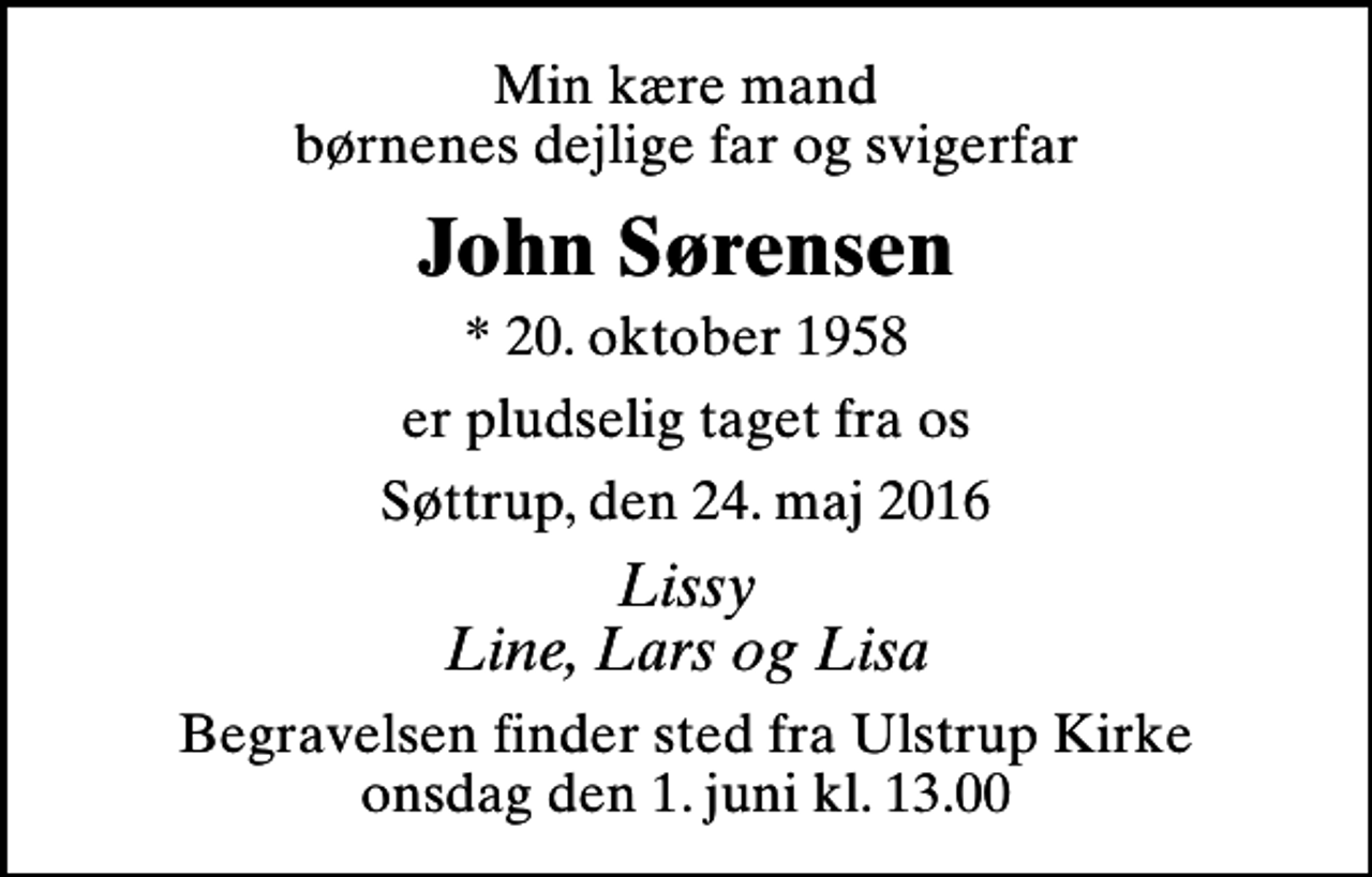 <p>Min kære mand børnenes dejlige far og svigerfar<br />John Sørensen<br />* 20. oktober 1958<br />er pludselig taget fra os<br />Søttrup, den 24. maj 2016<br />Lissy Line, Lars og Lisa<br />Begravelsen finder sted fra Ulstrup Kirke onsdag den 1. juni kl. 13.00</p>