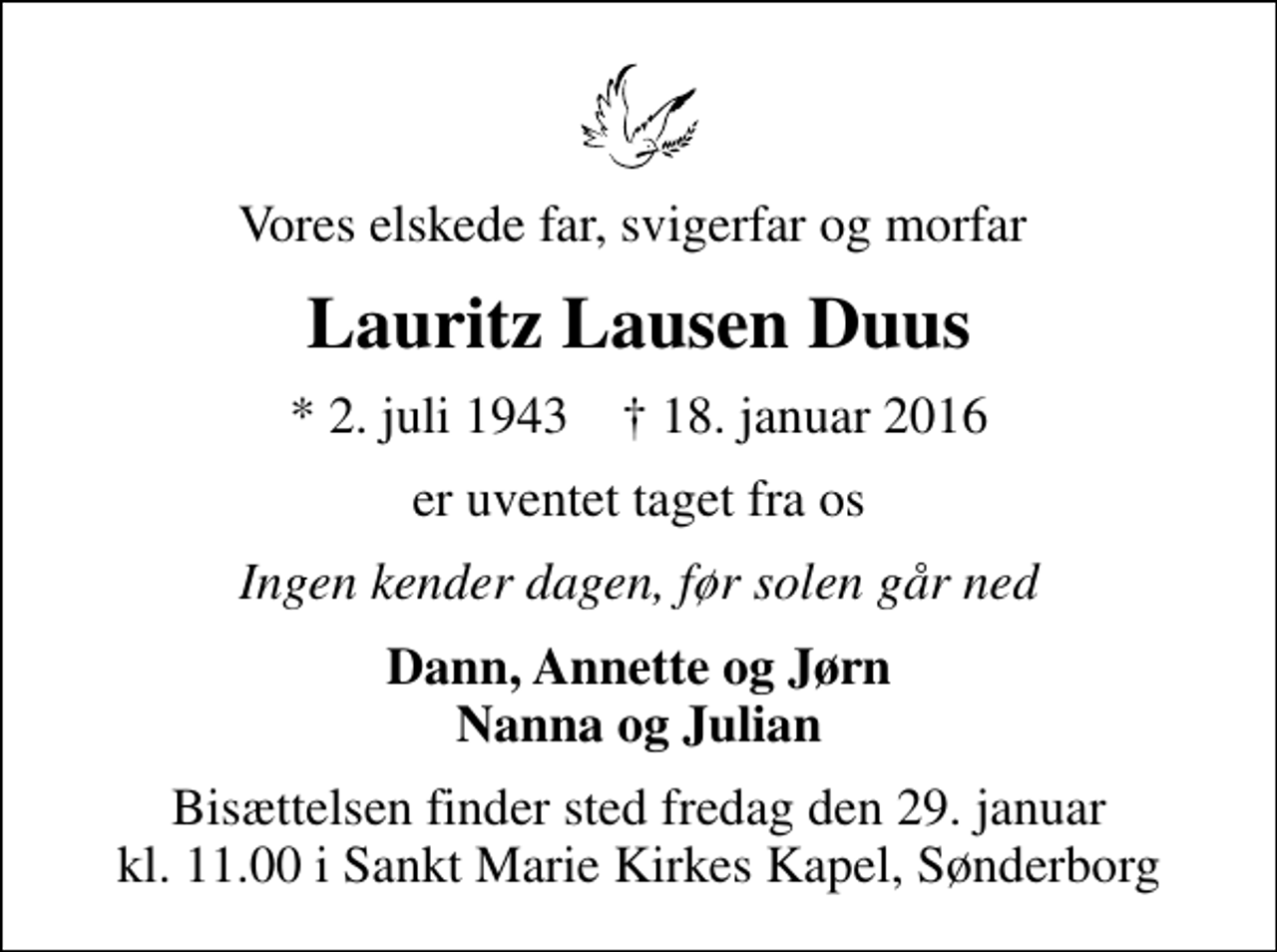 <p>Vores elskede far, svigerfar og morfar<br />Lauritz Lausen Duus<br />* 2. juli 1943 ✝ 18. januar 2016<br />er uventet taget fra os<br />Ingen kender dagen, før solen går ned<br />Dann, Annette og Jørn Nanna og Julian<br />Bisættelsen finder sted fredag den 29. januar kl. 11.00 i Sankt Marie Kirkes Kapel, Sønderborg</p>