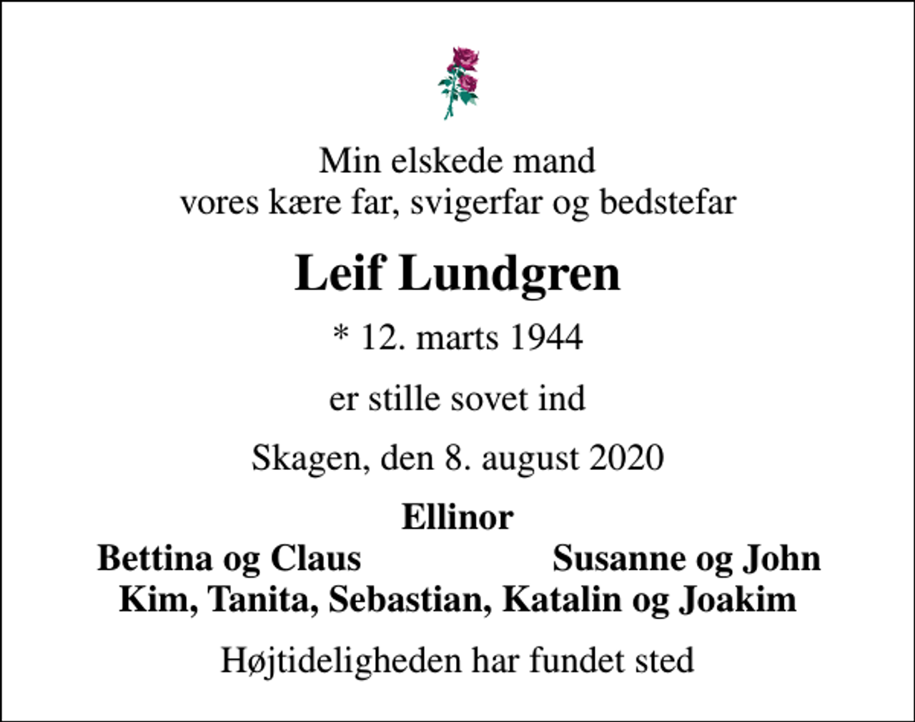 <p>Min elskede mand vores kære far, svigerfar og bedstefar<br />Leif Lundgren<br />* 12. marts 1944<br />er stille sovet ind<br />Skagen, den 8. august 2020<br />Ellinor<br />Bettina og Claus<br />Susanne og John<br />Højtideligheden har fundet sted</p>