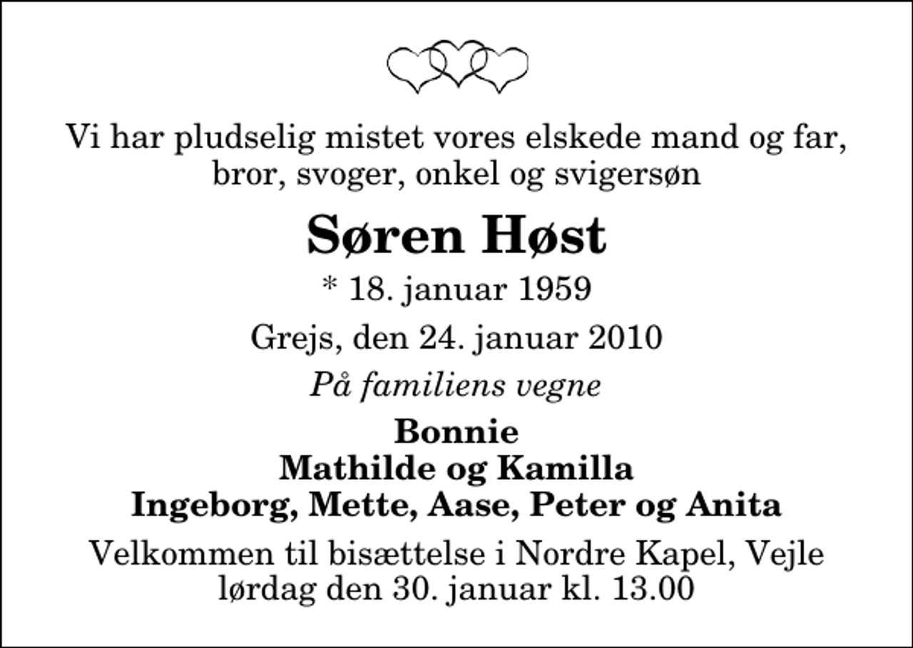 <p>Vi har pludselig mistet vores elskede mand og far, bror, svoger, onkel og svigersøn<br />Søren Høst<br />* 18. januar 1959<br />Grejs, den 24. januar 2010<br />På familiens vegne<br />Bonnie Mathilde og Kamilla Ingeborg, Mette, Aase, Peter og Anita<br />Velkommen til bisættelse i Nordre Kapel, Vejle lørdag den 30. januar kl. 13.00</p>