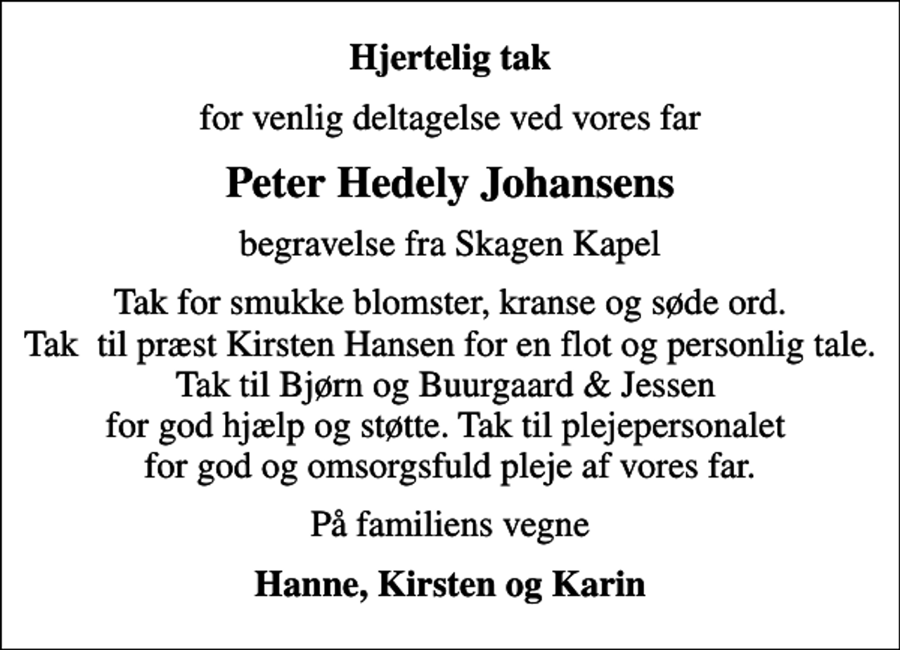 <p>Hjertelig tak<br />for venlig deltagelse ved vores far<br />Peter Hedely Johansens<br />begravelse fra Skagen Kapel<br />Tak for smukke blomster, kranse og søde ord. Tak til præst Kirsten Hansen for en flot og personlig tale. Tak til Bjørn og Buurgaard &amp; Jessen for god hjælp og støtte. Tak til plejepersonalet for god og omsorgsfuld pleje af vores far.<br />På familiens vegne<br />Hanne, Kirsten og Karin</p>