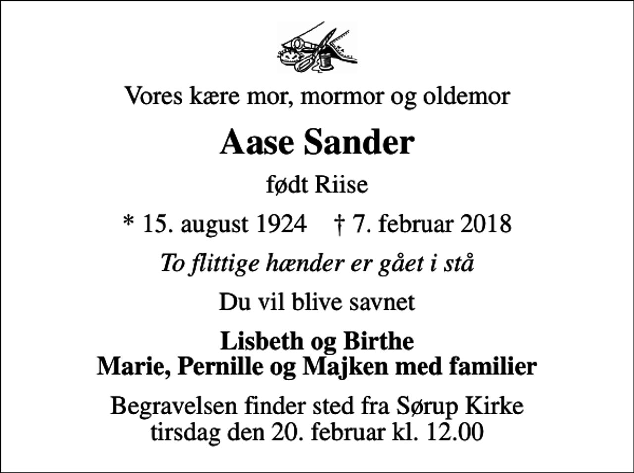 <p>Vores kære mor, mormor og oldemor<br />Aase Sander<br />født Riise<br />* 15. august 1924 ✝ 7. februar 2018<br />To flittige hænder er gået i stå<br />Du vil blive savnet<br />Lisbeth og Birthe Marie, Pernille og Majken med familier<br />Begravelsen finder sted fra Sørup Kirke tirsdag den 20. februar kl. 12.00</p>