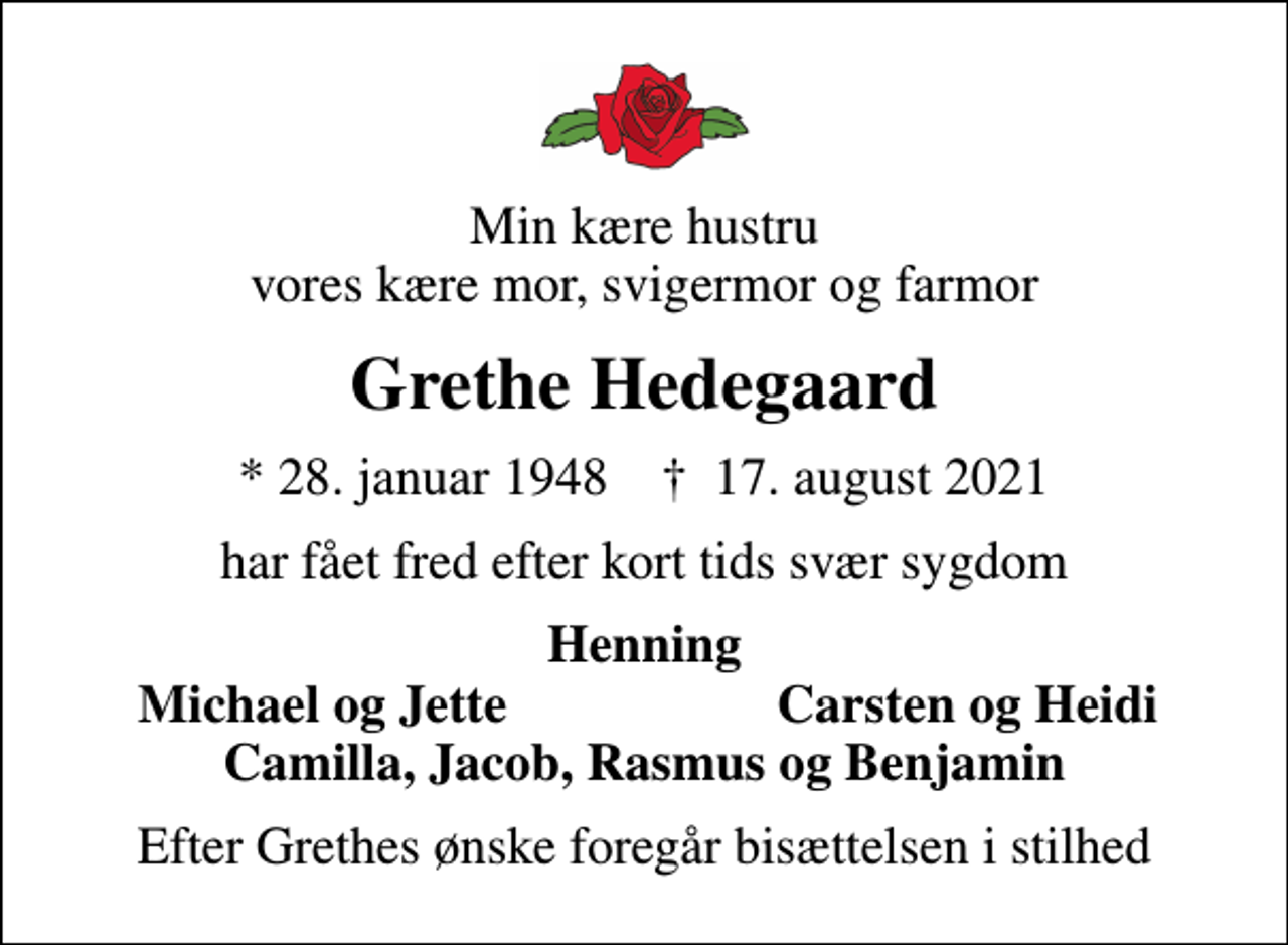 <p>Min kære hustru vores kære mor, svigermor og farmor<br />Grethe Hedegaard<br />* 28. januar 1948 ✝ 17. august 2021<br />har fået fred efter kort tids svær sygdom<br />Henning<br />Michael og Jette<br />Carsten og Heidi<br />Efter Grethes ønske foregår bisættelsen i stilhed</p>