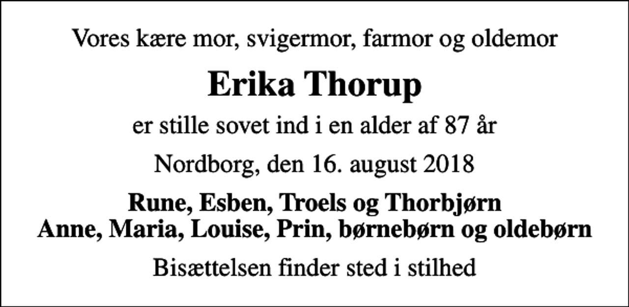 <p>Vores kære mor, svigermor, farmor og oldemor<br />Erika Thorup<br />er stille sovet ind i en alder af 87 år<br />Nordborg, den 16. august 2018<br />Rune, Esben, Troels og Thorbjørn Anne, Maria, Louise, Prin, børnebørn og oldebørn<br />Bisættelsen finder sted i stilhed</p>