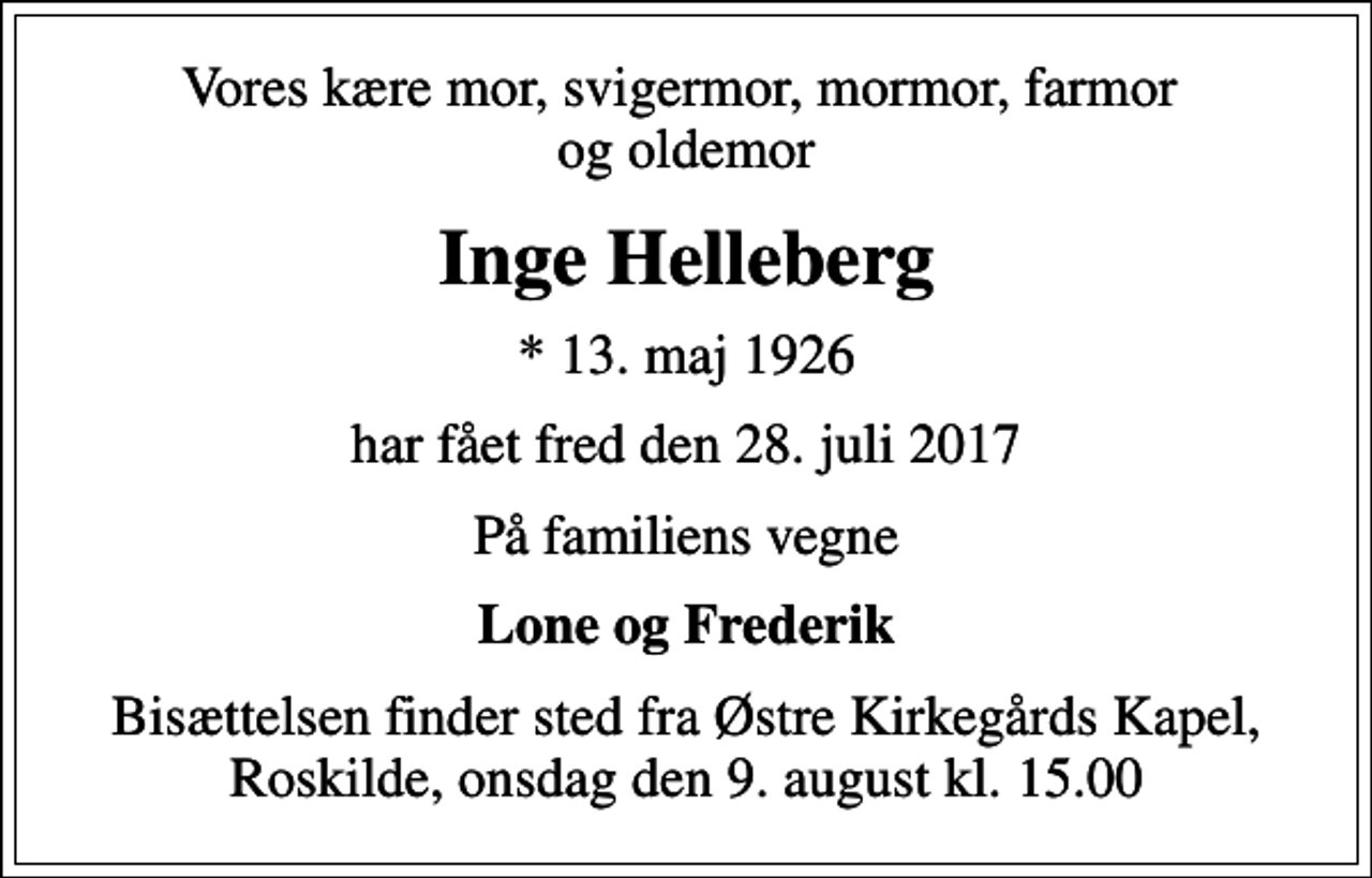 <p>Vores kære mor, svigermor, mormor, farmor og oldemor<br />Inge Helleberg<br />* 13. maj 1926<br />har fået fred den 28. juli 2017<br />På familiens vegne<br />Lone og Frederik<br />Bisættelsen finder sted fra Østre Kirkegårds Kapel, Roskilde, onsdag den 9. august kl. 15.00</p>