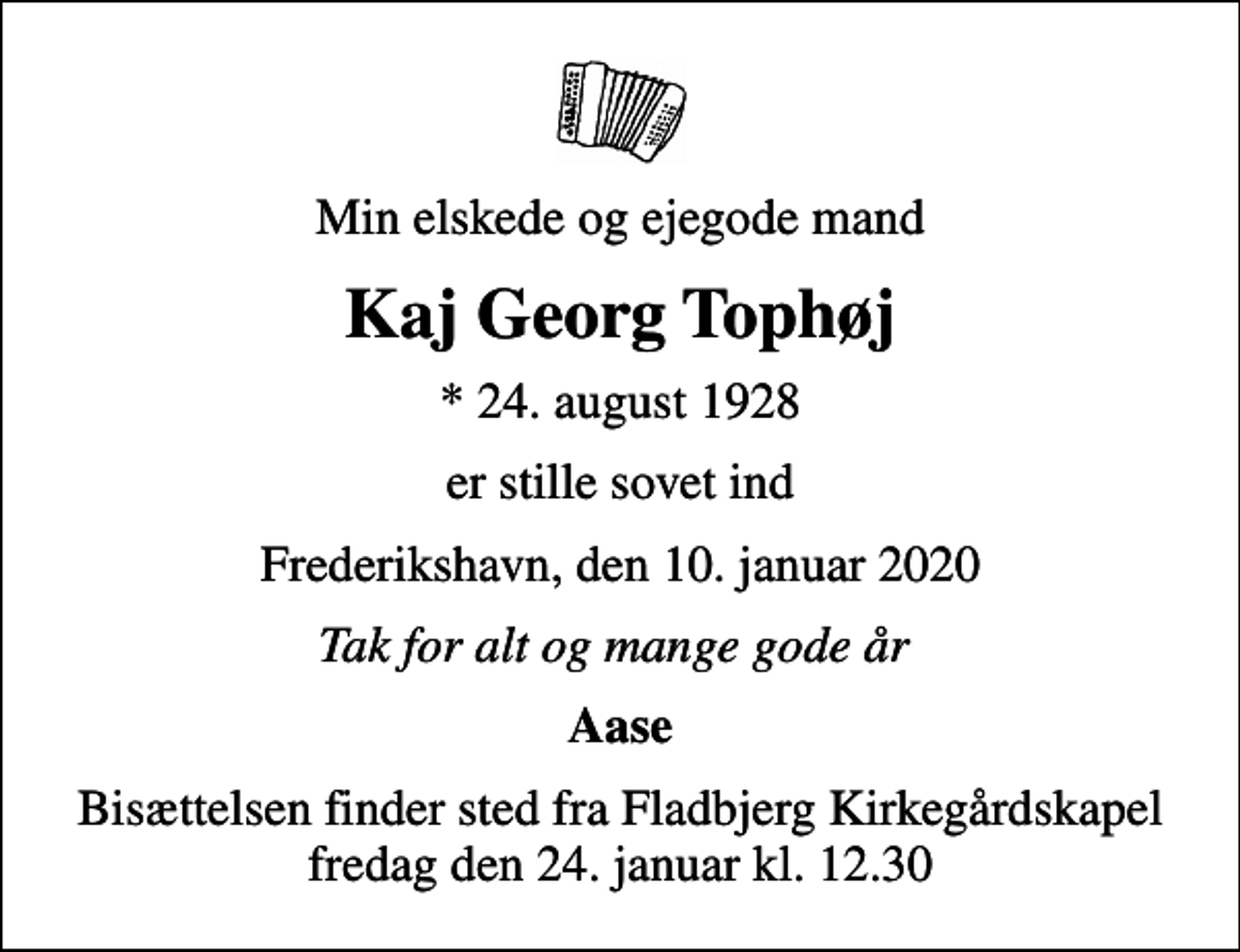 <p>Min elskede og ejegode mand<br />Kaj Georg Tophøj<br />* 24. august 1928<br />er stille sovet ind<br />Frederikshavn, den 10. januar 2020<br />Tak for alt og mange gode år<br />Aase<br />Bisættelsen finder sted fra Fladbjerg Kirkegårdskapel fredag den 24. januar kl. 12.30</p>