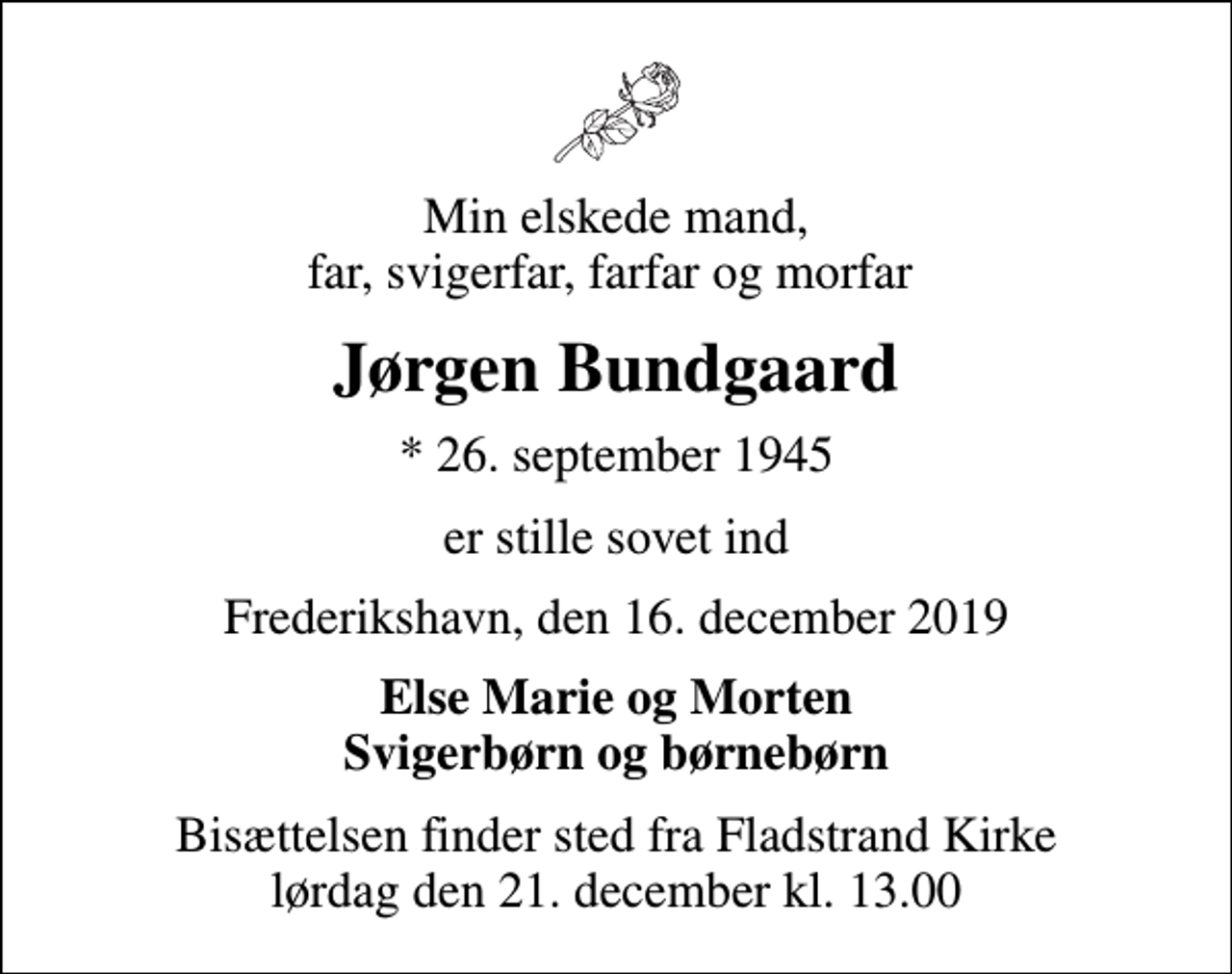 <p>Min elskede mand, far, svigerfar, farfar og morfar<br />Jørgen Bundgaard<br />* 26. september 1945<br />er stille sovet ind<br />Frederikshavn, den 16. december 2019<br />Else Marie og Morten Svigerbørn og børnebørn<br />Bisættelsen finder sted fra Fladstrand Kirke lørdag den 21. december kl. 13.00</p>
