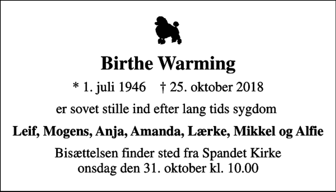 <p>Birthe Warming<br />* 1. juli 1946 ✝ 25. oktober 2018<br />er sovet stille ind efter lang tids sygdom<br />Leif, Mogens, Anja, Amanda, Lærke, Mikkel og Alfie<br />Bisættelsen finder sted fra Spandet Kirke onsdag den 31. oktober kl. 10.00</p>