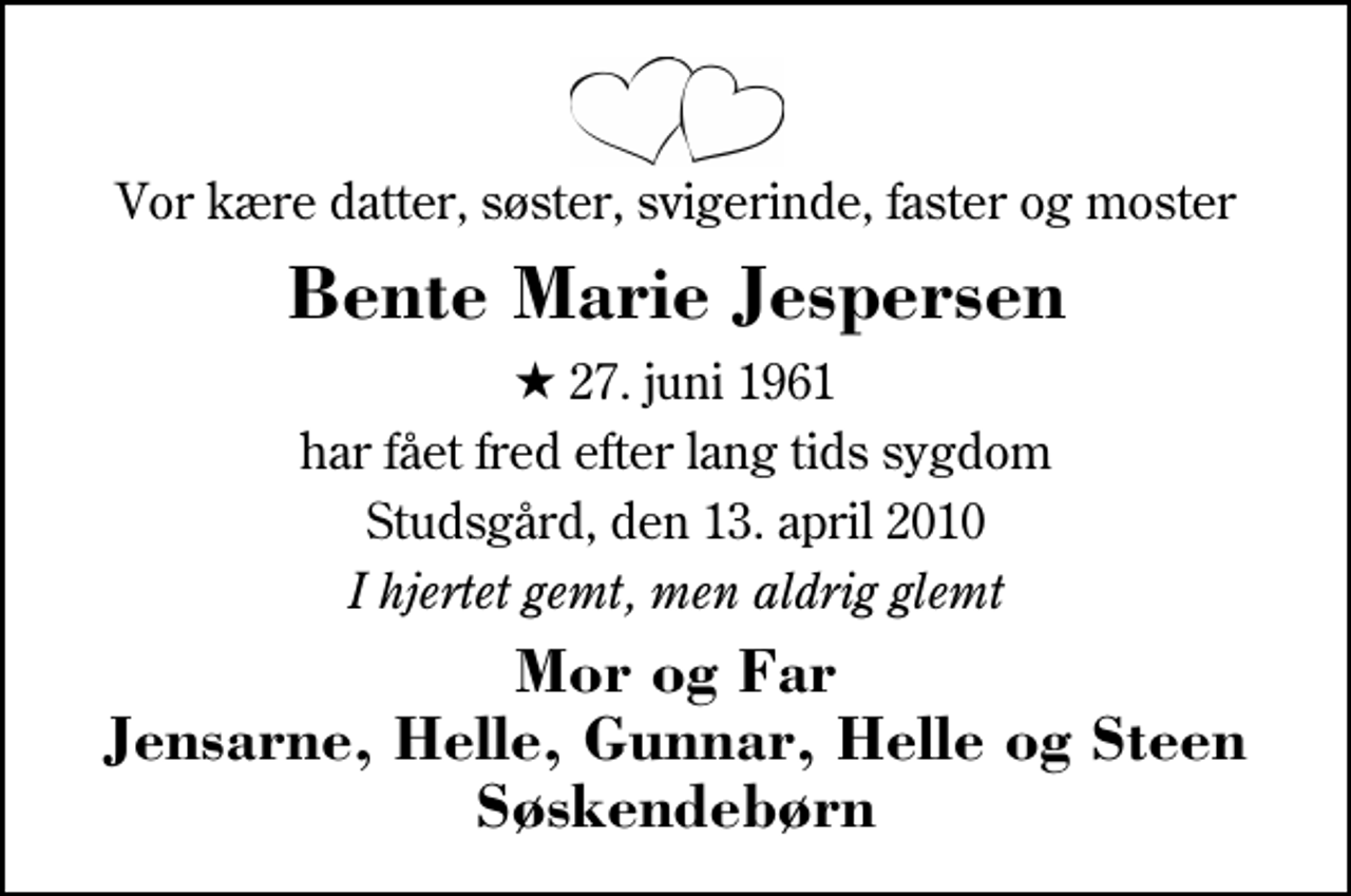 <p>Vor kære datter, søster, svigerinde, faster og moster<br />Bente Marie Jespersen<br />* 27. juni 1961<br />har fået fred efter lang tids sygdom<br />Studsgård, den 13. april 2010<br />I hjertet gemt, men aldrig glemt<br />Mor og Far Jensarne, Helle, Gunnar, Helle og Steen Søskendebørn</p>