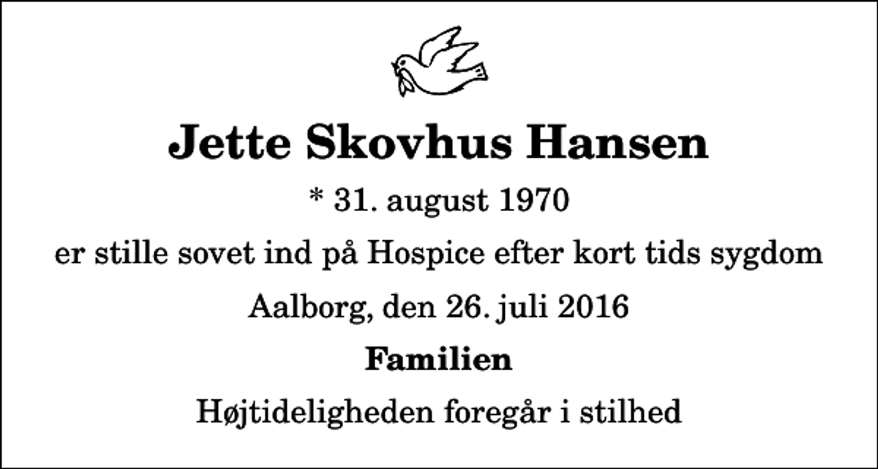 <p>Jette Skovhus Hansen<br />* 31. august 1970<br />er stille sovet ind på Hospice efter kort tids sygdom<br />Aalborg, den 26. juli 2016<br />Familien<br />Højtideligheden foregår i stilhed</p>
