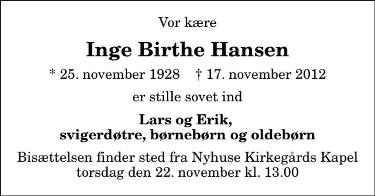 <p>Vor kære<br />Inge Birthe Hansen<br />* 25. november 1928 ✝ 17. november 2012<br />er stille sovet ind<br />Lars og Erik, svigerdøtre, børnebørn og oldebørn<br />Bisættelsen finder sted fra Nyhuse Kirkegårds Kapel torsdag den 22. november kl. 13.00</p>