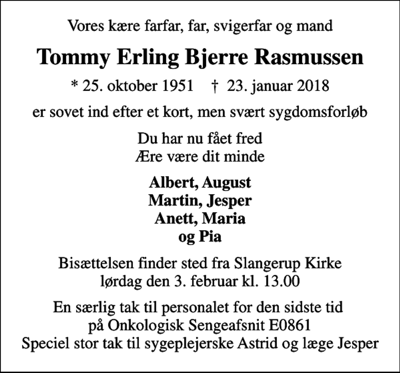 <p>Vores kære farfar, far, svigerfar og mand<br />Tommy Erling Bjerre Rasmussen<br />* 25. oktober 1951 ✝ 23. januar 2018<br />er sovet ind efter et kort, men svært sygdomsforløb<br />Du har nu fået fred Ære være dit minde<br />Albert, August Martin, Jesper Anett, Maria og Pia<br />Bisættelsen finder sted fra Slangerup Kirke lørdag den 3. februar kl. 13.00<br />En særlig tak til personalet for den sidste tid på Onkologisk Sengeafsnit E0861 Speciel stor tak til sygeplejerske Astrid og læge Jesper</p>