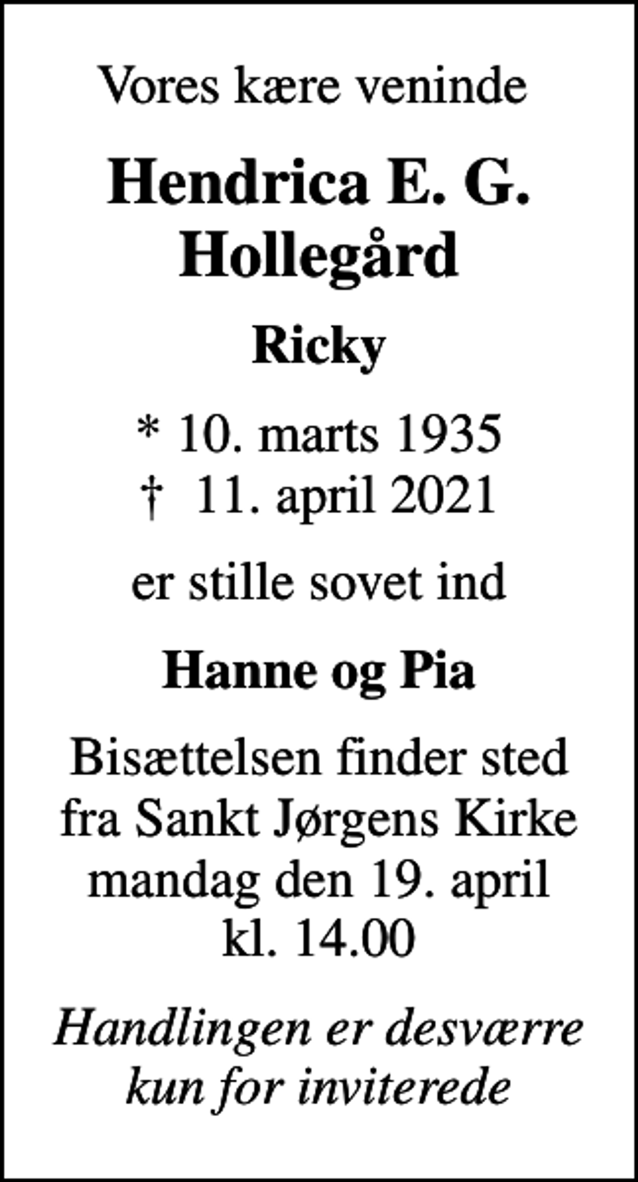 <p>Vores kære veninde<br />Hendrica E. G. Hollegård<br />Ricky<br />* 10. marts 1935<br />✝ 11. april 2021<br />er stille sovet ind<br />Hanne og Pia<br />Bisættelsen finder sted fra Sankt Jørgens Kirke mandag den 19. april kl. 14.00<br />Handlingen er desværre kun for inviterede</p>
