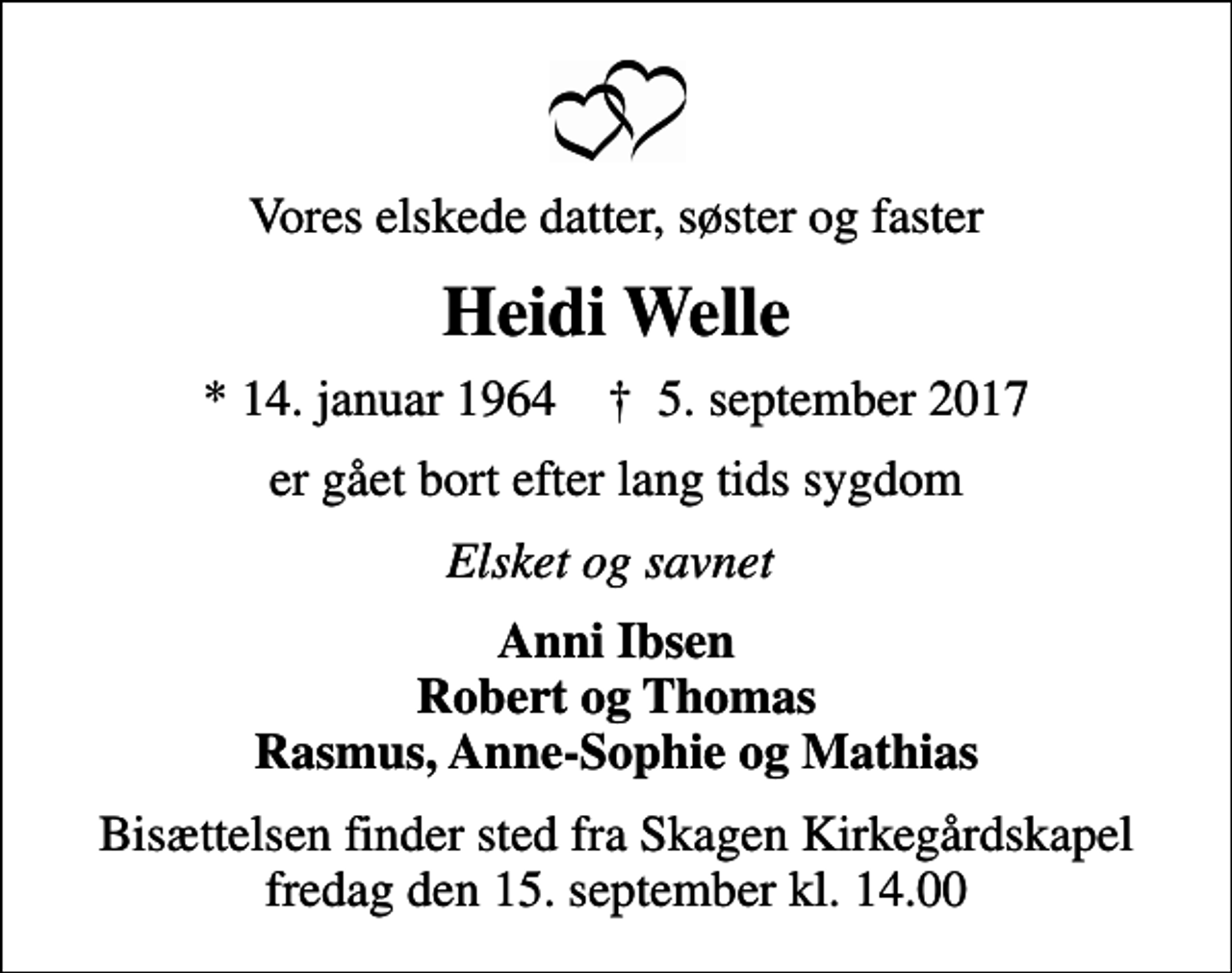 <p>Vores elskede datter, søster og faster<br />Heidi Welle<br />* 14. januar 1964 ✝ 5. september 2017<br />er gået bort efter lang tids sygdom<br />Elsket og savnet<br />Anni Ibsen Robert og Thomas Rasmus, Anne-Sophie og Mathias<br />Bisættelsen finder sted fra Skagen Kirkegårdskapel fredag den 15. september kl. 14.00</p>