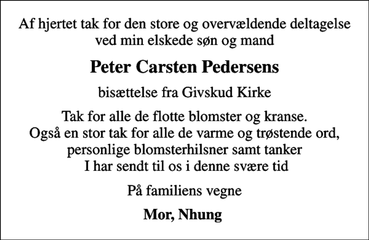 <p>Peter Carsten Pedersens<br />bisættelse fra Givskud Kirke<br />Tak for alle de flotte blomster og kranse. Også en stor tak for alle de varme og trøstende ord, personlige blomsterhilsner samt tanker I har sendt til os i denne svære tid<br />På familiens vegne<br />Mor, Nhung</p>