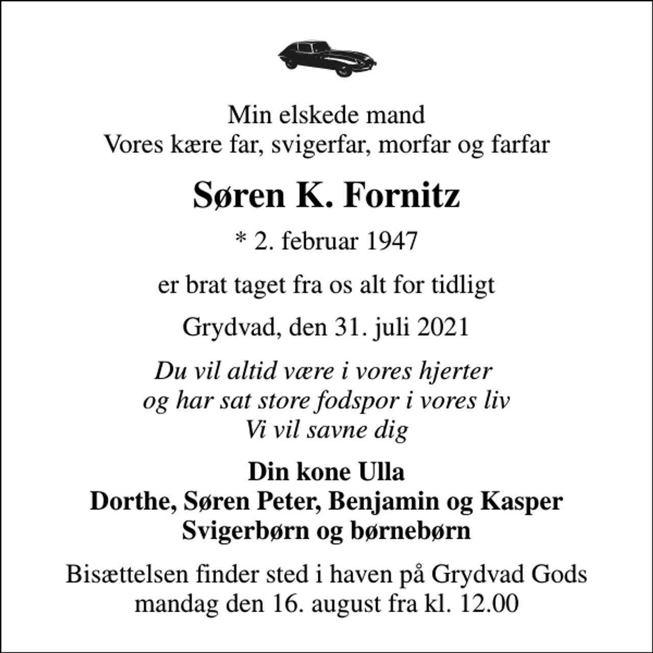 <p>Min elskede mand Vores kære far, svigerfar, morfar og farfar<br />Søren K. Fornitz<br />* 2. februar 1947<br />er brat taget fra os alt for tidligt<br />Grydvad, den 31. juli 2021<br />Du vil altid være i vores hjerter og har sat store fodspor i vores liv Vi vil savne dig<br />Din kone Ulla Dorthe, Søren Peter, Benjamin og Kasper Svigerbørn og børnebørn<br />Bisættelsen finder sted i haven på Grydvad Gods mandag den 16. august fra kl. 12.00</p>