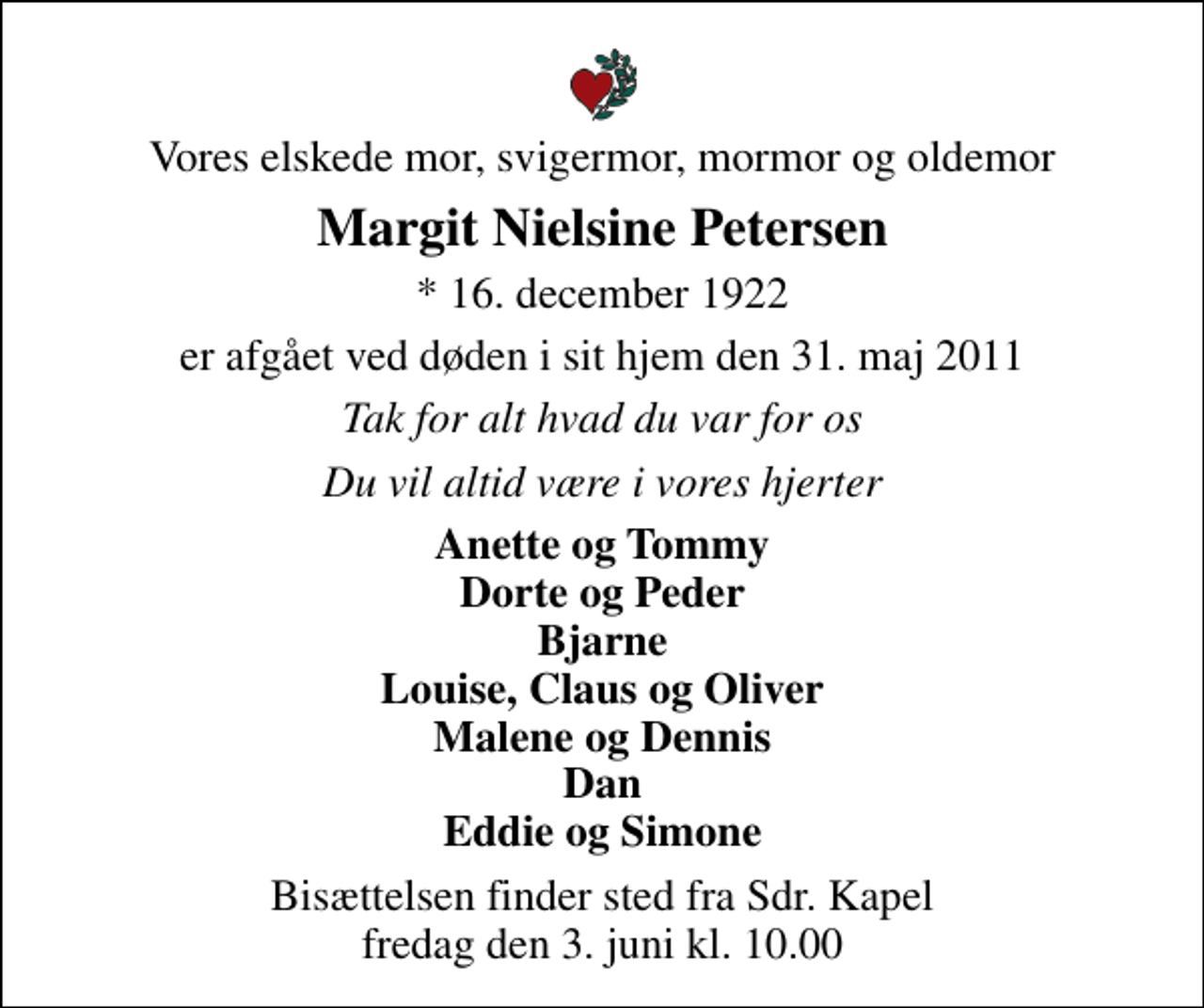 <p>Vores elskede mor, svigermor, mormor og oldemor<br />Margit Nielsine Petersen<br />* 16. december 1922<br />er afgået ved døden i sit hjem den 31. maj 2011<br />Tak for alt hvad du var for os<br />Du vil altid være i vores hjerter<br />Anette og Tommy Dorte og Peder Bjarne Louise, Claus og Oliver Malene og Dennis Dan Eddie og Simone<br />Bisættelsen finder sted fra Sdr. Kapel fredag den 3. juni kl. 10.00</p>