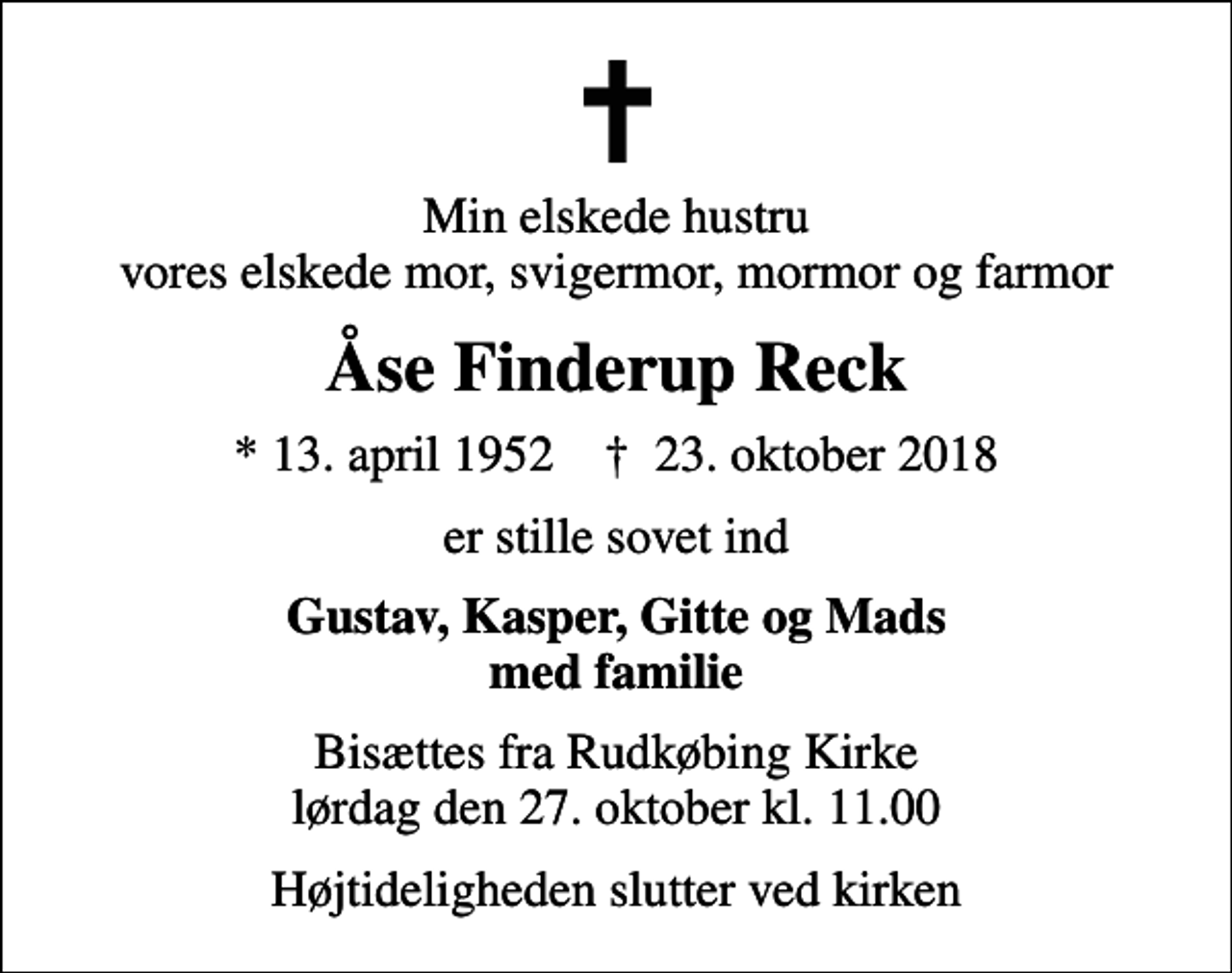 <p>Min elskede hustru vores elskede mor, svigermor, mormor og farmor<br />Åse Finderup Reck<br />* 13. april 1952 ✝ 23. oktober 2018<br />er stille sovet ind<br />Gustav, Kasper, Gitte og Mads med familie<br />Bisættes fra Rudkøbing Kirke lørdag den 27. oktober kl. 11.00<br />Højtideligheden slutter ved kirken</p>
