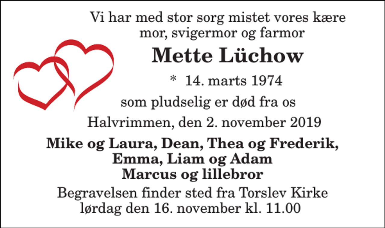 <p>Vi har med stor sorg mistet vores kære mor, svigermor og farmor<br />Mette Lüchow<br />*​ 14. marts 1974<br />som pludselig er død fra os<br />Halvrimmen, den 2. november 2019<br />Mike og Laura, Dean, Thea og Frederik, Emma, Liam og Adam Marcus og lillebror<br />Begravelsen finder sted fra Torslev Kirke lørdag den 16. november kl. 11.00</p>