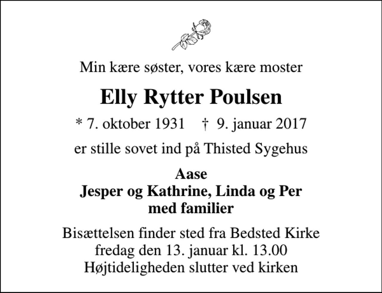 <p>Min kære søster, vores kære moster<br />Elly Rytter Poulsen<br />* 7. oktober 1931 ✝ 9. januar 2017<br />er stille sovet ind på Thisted Sygehus<br />Aase Jesper og Kathrine, Linda og Per med familier<br />Bisættelsen finder sted fra Bedsted Kirke fredag den 13. januar kl. 13.00 Højtideligheden slutter ved kirken</p>