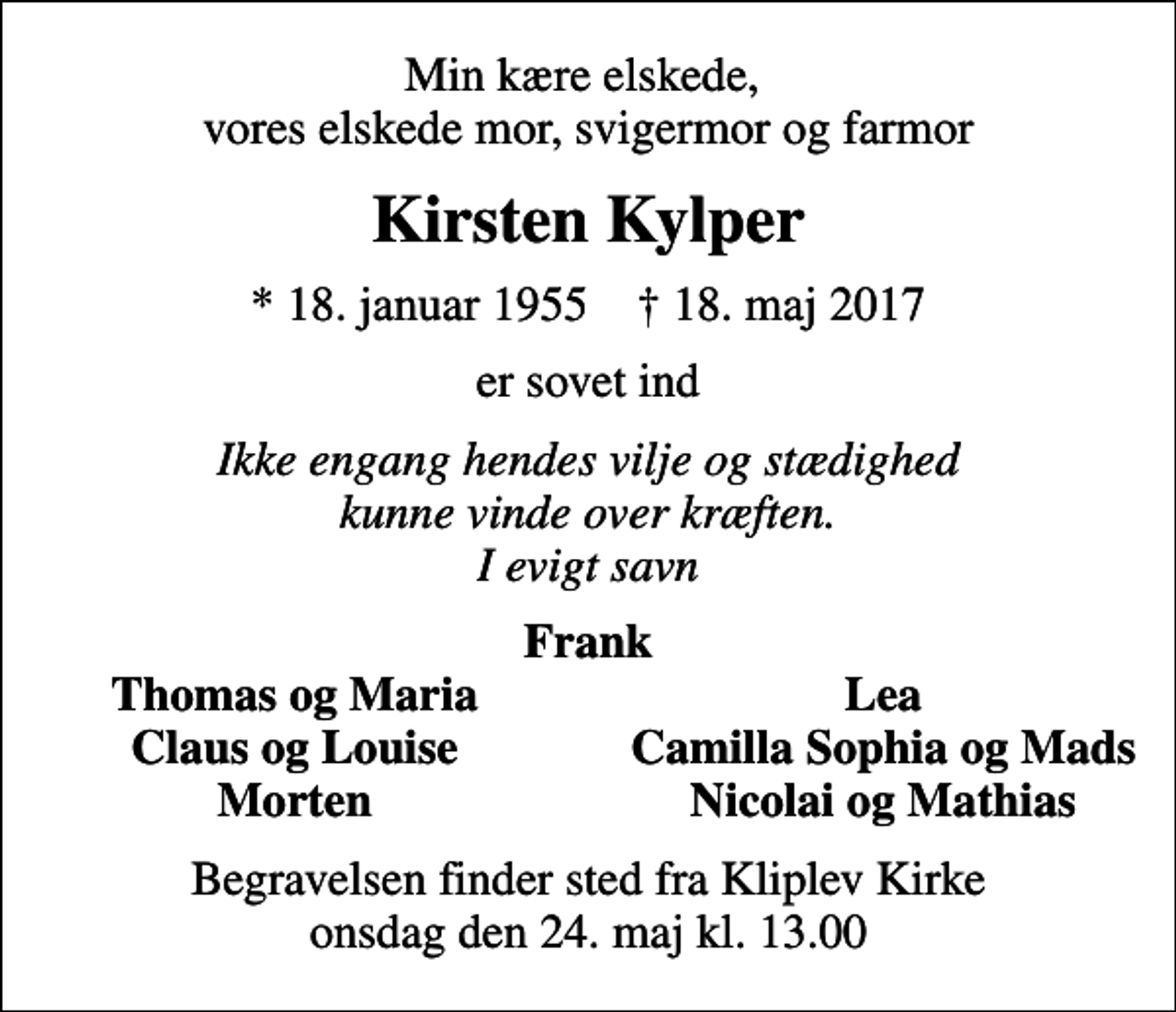 <p>Min kære elskede, vores elskede mor, svigermor og farmor<br />Kirsten Kylper<br />* 18. januar 1955 ✝ 18. maj 2017<br />er sovet ind<br />Ikke engang hendes vilje og stædighed kunne vinde over kræften. I evigt savn<br />Frank<br />Thomas og Maria<br />Lea<br />Claus og Louise<br />Camilla Sophia og Mads<br />Morten<br />Nicolai og Mathias<br />Begravelsen finder sted fra Kliplev Kirke onsdag den 24. maj kl. 13.00</p>