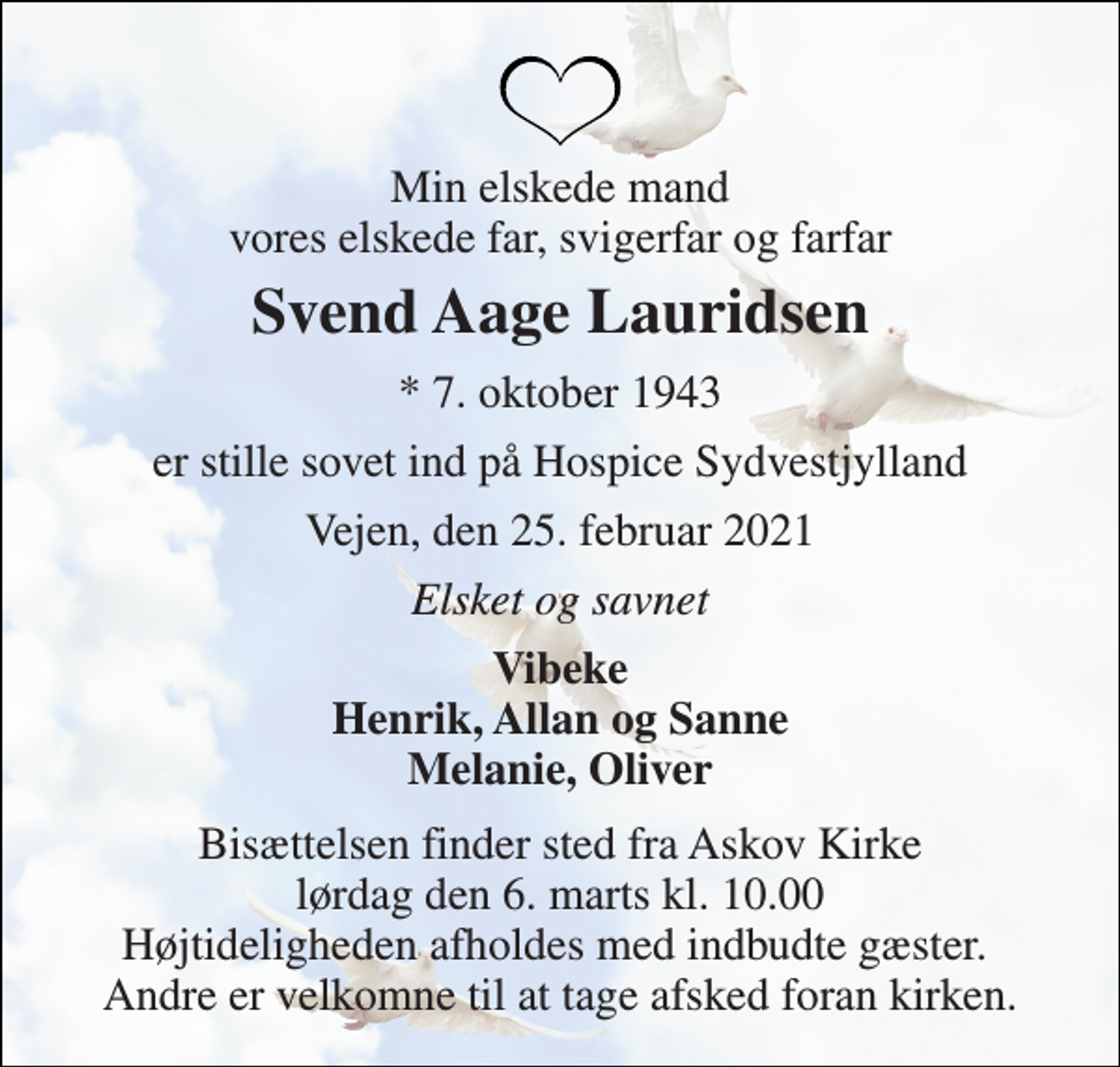 <p>Min elskede mand vores elskede far, svigerfar og farfar<br />Svend Aage Lauridsen<br />*​ 7. oktober 1943<br />er stille sovet ind på Hospice Sydvestjylland<br />Vejen, den 25. februar 2021<br />Elsket og savnet<br />Vibeke Henrik, Allan og Sanne Melanie, Oliver<br />Bisættelsen finder sted fra Askov Kirke lørdag den 6. marts kl. 10.00 Højtideligheden afholdes med indbudte gæster. Andre er velkomne til at tage afsked foran kirken.</p>