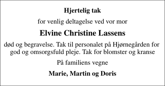 <p>Hjertelig tak<br />for venlig deltagelse ved vor mor<br />Elvine Christine Lassens<br />død og begravelse. Tak til personalet på Hjørnegården for god og omsorgsfuld pleje. Tak for blomster og kranse<br />På familiens vegne<br />Marie, Martin og Doris</p>