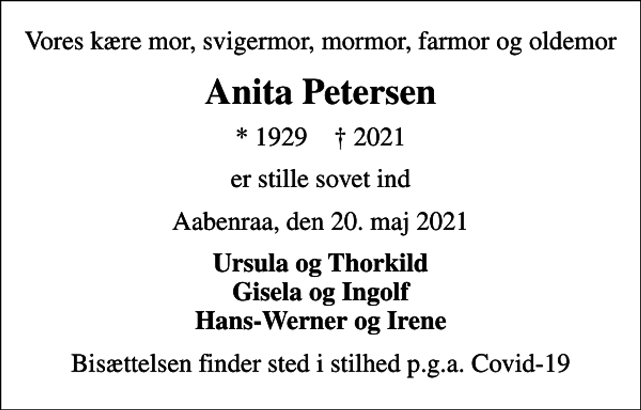 <p>Vores kære mor, svigermor, mormor, farmor og oldemor<br />Anita Petersen<br />* 1929 ✝ 2021<br />er stille sovet ind<br />Aabenraa, den 20. maj 2021<br />Ursula og Thorkild Gisela og Ingolf Hans-Werner og Irene<br />Bisættelsen finder sted i stilhed p.g.a. Covid-19</p>
