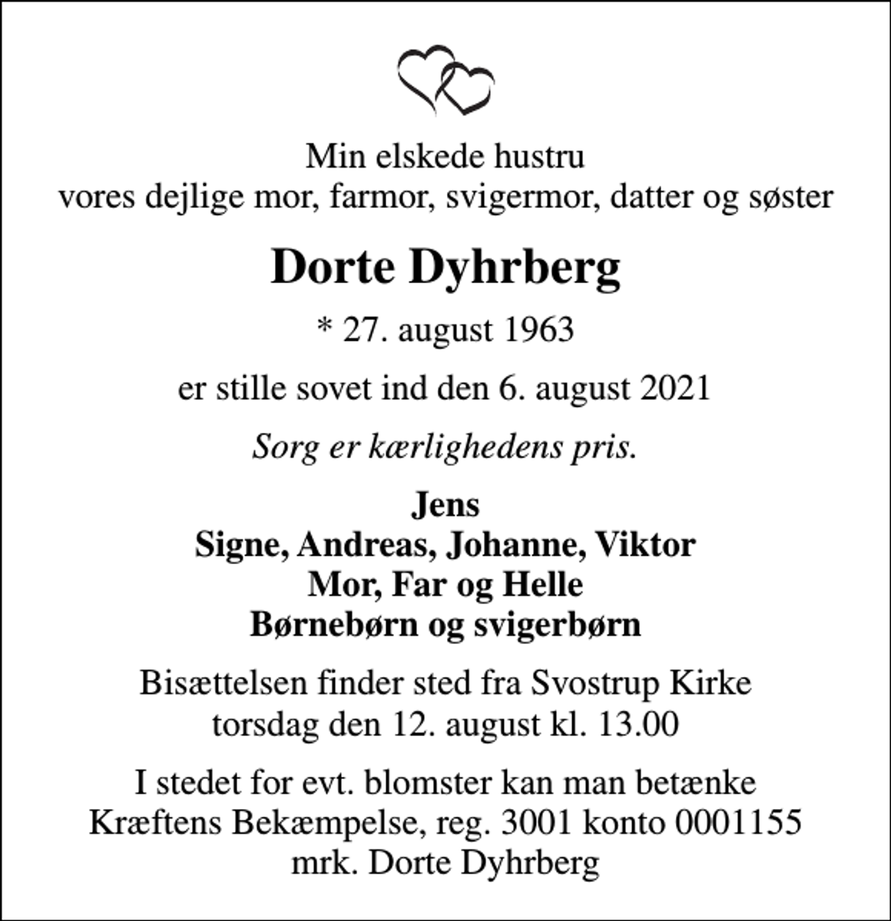 <p>Min elskede hustru vores dejlige mor, farmor, svigermor, datter og søster<br />Dorte Dyhrberg<br />* 27. august 1963<br />er stille sovet ind den 6. august 2021<br />Sorg er kærlighedens pris.<br />Jens Signe, Andreas, Johanne, Viktor Mor, Far og Helle Børnebørn og svigerbørn<br />Bisættelsen finder sted fra Svostrup Kirke torsdag den 12. august kl. 13.00<br />I stedet for evt. blomster kan man betænke<br />Kræftens Bekæmpelse reg.3001konto0001155mrk. Dorte<br />Dyhrberg</p>
