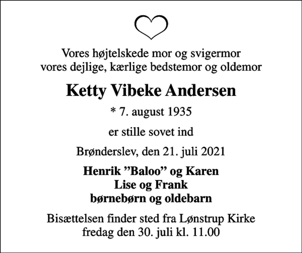 <p>Vores højtelskede mor og svigermor vores dejlige, kærlige bedstemor og oldemor<br />Ketty Vibeke Andersen<br />* 7. august 1935<br />er stille sovet ind<br />Brønderslev, den 21. juli 2021<br />Henrik Baloo og Karen Lise og Frank børnebørn og oldebarn<br />Bisættelsen finder sted fra Lønstrup Kirke fredag den 30. juli kl. 11.00</p>