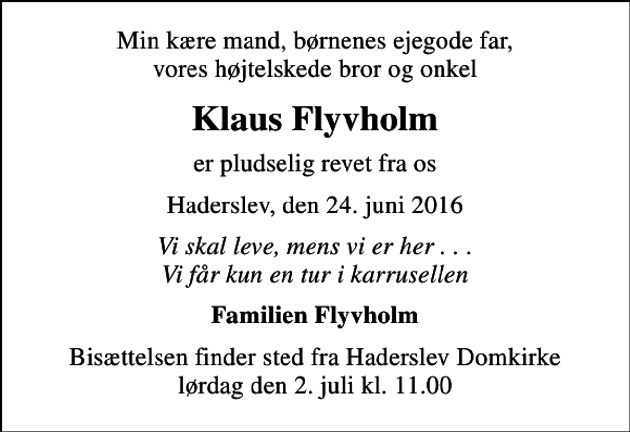 <p>Min kære mand, børnenes ejegode far, vores højtelskede bror og onkel<br />Klaus Flyvholm<br />er pludselig revet fra os<br />Haderslev, den 24. juni 2016<br />Vi skal leve, mens vi er her . . . Vi får kun en tur i karrusellen<br />Familien Flyvholm<br />Bisættelsen finder sted fra Haderslev Domkirke lørdag den 2. juli kl. 11.00</p>