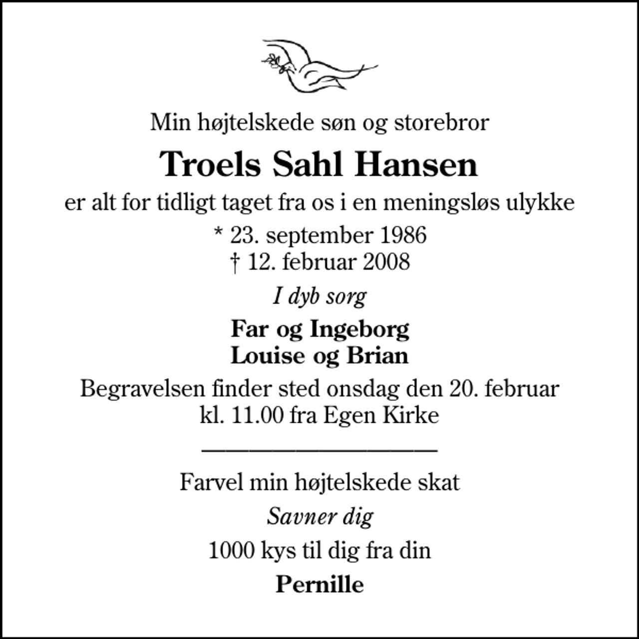 <p>Min højtelskede søn og storebror<br />Troels Sahl Hansen<br />er alt for tidligt taget fra os i en meningsløs ulykke<br />* 23. september 1986<br />✝ 12. februar 2008<br />I dyb sorg<br />Far og Ingeborg Louise og Brian<br />Begravelsen finder sted onsdag den 20. februar kl. 11.00 fra Egen Kirke<br />Farvel min højtelskede skat<br />Savner dig<br />1000 kys til dig fra din<br />Pernille</p>