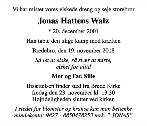 <p>Vi har mistet vores elskede dreng og seje storebror<br />Jonas Hattens Walz<br />* 20. december 2001<br />Han tabte den ulige kamp mod kræften<br />Bredebro, den 19. november 2018<br />Så let at elske, så svær at miste, elsket for altid<br />Mor og Far, Sille<br />Bisættelsen finder sted fra Brede Kirke fredag den 23. november kl. 13.30 Højtideligheden slutter ved kirken<br />I stedet for blomster og kranse kan man betænke mindekonto: 9827 - 8850478253 mrk. JONAS</p>