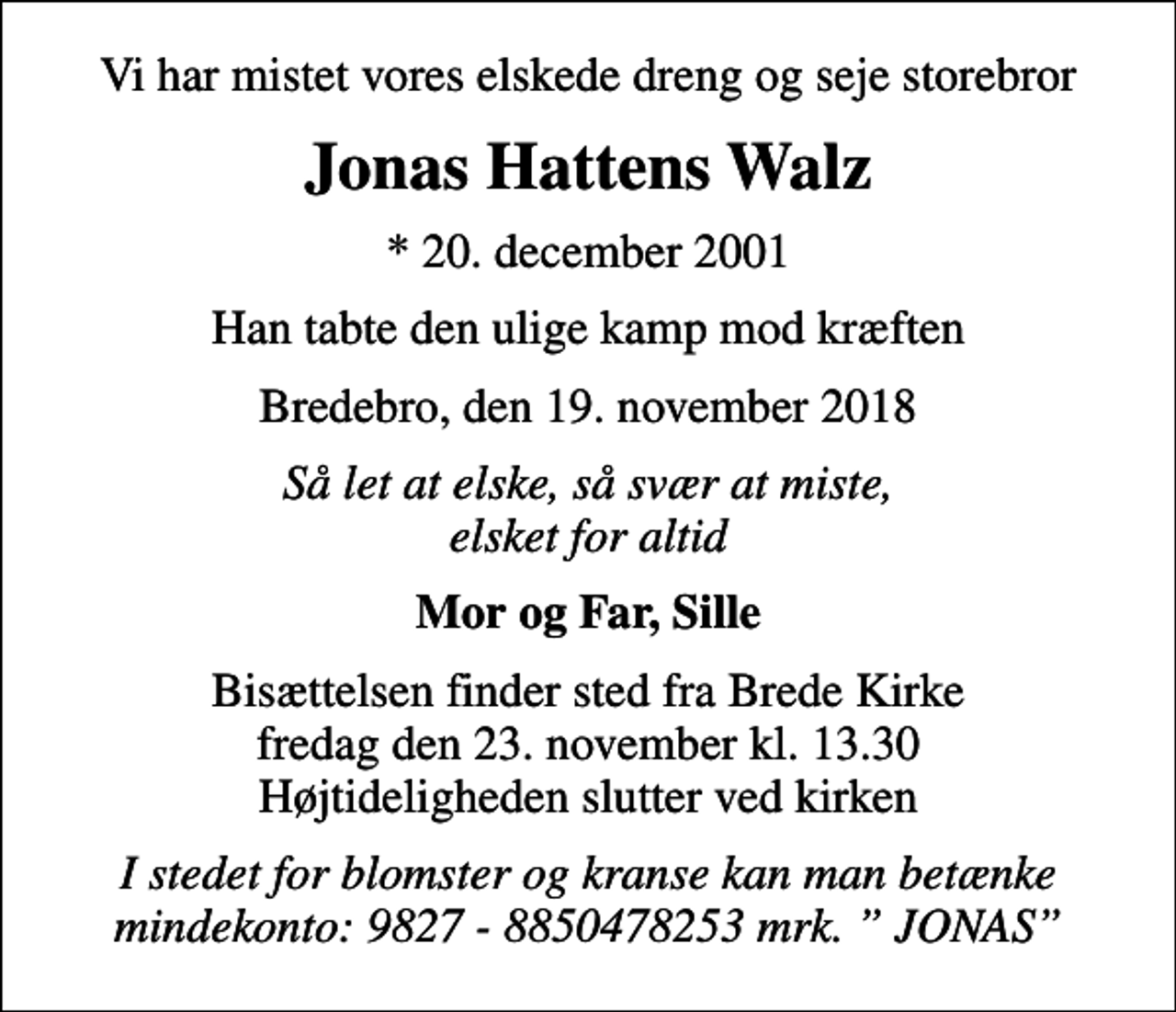 <p>Vi har mistet vores elskede dreng og seje storebror<br />Jonas Hattens Walz<br />* 20. december 2001<br />Han tabte den ulige kamp mod kræften<br />Bredebro, den 19. november 2018<br />Så let at elske, så svær at miste, elsket for altid<br />Mor og Far, Sille<br />Bisættelsen finder sted fra Brede Kirke fredag den 23. november kl. 13.30 Højtideligheden slutter ved kirken<br />I stedet for blomster og kranse kan man betænke mindekonto: 9827 - 8850478253 mrk. JONAS</p>