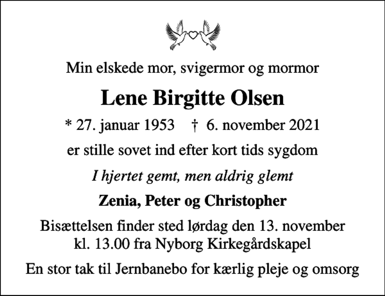 <p>Min elskede mor, svigermor og mormor<br />Lene Birgitte Olsen<br />* 27. januar 1953 ✝ 6. november 2021<br />er stille sovet ind efter kort tids sygdom<br />I hjertet gemt, men aldrig glemt<br />Zenia, Peter og Christopher<br />Bisættelsen finder sted lørdag den 13. november kl. 13.00 fra Nyborg Kirkegårdskapel<br />En stor tak til Jernbanebo for kærlig pleje og omsorg</p>