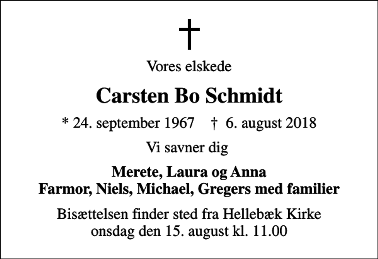 <p>Vores elskede<br />Carsten Bo Schmidt<br />* 24. september 1967 ✝ 6. august 2018<br />Vi savner dig<br />Merete, Laura og Anna Farmor, Niels, Michael, Gregers med familier<br />Bisættelsen finder sted fra Hellebæk Kirke onsdag den 15. august kl. 11.00</p>